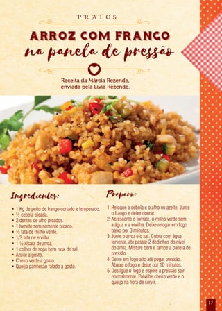 17
Ingredientes:
• 1 Kg de peito de frango cortado e temperado.
• ½ cebola picada.
• 2 dentes de alho picados.
• 1 tomate sem semente picado.
• ½ lata de milho verde.
• 1/3 lata de ervilha.
• 1 ½ xícara de arroz.
• 1 colher de sopa bem rasa de sal.
• Azeite a gosto.
• Cheiro verde a gosto.
• Queijo parmesão ralado a gosto.
Preparo:
1.Refogue a cebola e o alho no azeite. Junte
o frango e deixe dourar.
2.Acrescente o tomate, o milho verde sem
a água e a ervilha. Deixe refogar em fogo
baixo por 3 minutos.
3.Junte o arroz e o sal. Cubra com água
fervente, até passar 2 dedinhos do nível
do arroz. Misture bem e tampe a panela de
pressão.
4.Deixe em fogo alto até pegar pressão.
Abaixe o fogo e deixe por 10 minutos.
5.Desligue o fogo e espere a pressão sair
normalmente. Polvilhe cheiro verde e o
queijo na hora de servir.
Receita da Márcia Rezende,
enviada pela Lívia Rezende.
arroz com frango
na panela de pressão
p r a t o s
 