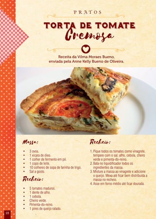 18
Massa:
• 3 ovos.
• 1 xícara de óleo.
• 1 colher de fermento em pó.
• 1 copo de leite.
• 10 colheres de sopa de farinha de trigo.
• Sal a gosto.
Recheio:
• 5 tomates maduros.
• 1 dente de alho.
• 1 cebola.
• Cheiro verde.
• Pimenta-do-reino.
• 1 pires de queijo ralado.
Recheio:
1.Pique todos os tomates como vinagrete,
tempere com o sal, alho, cebola, cheiro
verde e pimenta-do-reino.
2.Bata no liquidificador todos os
ingredientes da massa.
3.Misture a massa ao vinagrete e adicione
o queijo. Mexa até ficar bem distribuída a
massa no recheio.
4.Asse em forno médio até ficar dourada.
Receita da Vilma Moraes Bueno,
enviada pela Anne Kelly Bueno de Oliveira.
Torta de Tomate
Cremosa
Torta de Tomate
Cremosa
Torta de Tomate
p r a t o s
 