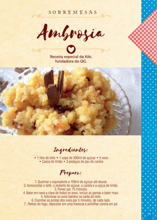 19
Ingredientes:
• 1 litro de leite • 1 copo de 300ml de açúcar • 5 ovos
• Casca de limão • 3 pedaços de pau de canela
Preparo:
1.Queimar o equivalente a 100ml de açúcar até dourar.
2.Acrescentar o leite, o restante do açúcar, a canela e a casca de limão.
3.Ferver por 15 minutos.
4.Bater em neve a clara de todos os ovos, incluir as gemas e bater mais.
5.Adicionar os ovos batidos na calda do leite.
6.Cozinhar as postas dos ovos por 5 minutos, de cada lado.
7. Retirar do fogo, depositar em uma travessa e polvilhar canela em pó.
Receita especial da Kiki,
fundadora do QG.
Ambrosia
s o b r e m e s a s
 