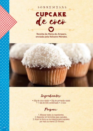 20
Ingredientes:
• 50g de coco ralado • 50g de parmesão ralado
• 1 lata de leite condensado • 2 ovos
Preparo:
1.Misturar todos os ingredientes.
2.Depositar em forminhas para cupcakes.
3.Assar no forno ou na máquina para cupcakes
por mais ou menos 25 minutos.
Receita da Maria do Amparo,
enviada pela Keloane Mendes.
cupcake
de coco
cupcake
de coco
cupcake
s o b r e m e s a s
 