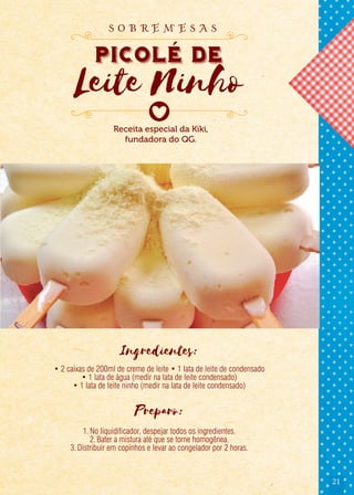21
Ingredientes:
• 2 caixas de 200ml de creme de leite • 1 lata de leite de condensado
• 1 lata de água (medir na lata de leite condensado)
• 1 lata de leite ninho (medir na lata de leite condensado)
Preparo:
1.No liquidificador, despejar todos os ingredientes.
2.Bater a mistura até que se torne homogênea.
3.Distribuir em copinhos e levar ao congelador por 2 horas.
Receita especial da Kiki,
fundadora do QG.
Picole de
Leite Ninho
s o b r e m e s a s
 