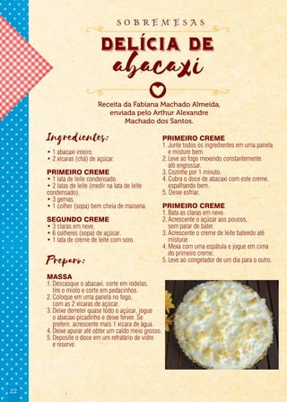 22
Ingredientes:
• 1 abacaxi inteiro.
• 2 xícaras (chá) de açúcar.
PRIMEIRO CREME
• 1 lata de leite condensado.
• 2 latas de leite (medir na lata de leite
condensado).
• 3 gemas.
• 1 colher (sopa) bem cheia de maisena.
SEGUNDO CREME
• 3 claras em neve.
• 6 colheres (sopa) de açúcar.
• 1 lata de creme de leite com soro.
Preparo:
MASSA
1.Descasque o abacaxi, corte em rodelas,
tire o miolo e corte em pedacinhos.
2.Coloque em uma panela no fogo,
com as 2 xícaras de açúcar.
3.Deixe derreter quase todo o açúcar, jogue
o abacaxi picadinho e deixe ferver. Se
preferir, acrescente mais 1 xícara de água.
4.Deixe apurar até obter um caldo meio grosso.
5.Deposite o doce em um refratário de vidro
e reserve.
PRIMEIRO CREME
1.Junte todos os ingredientes em uma panela
e misture bem.
2.Leve ao fogo mexendo constantemente
até engrossar.
3.Cozinhe por 1 minuto.
4.Cubra o doce de abacaxi com este creme,
espalhando bem.
5. Deixe esfriar.
PRIMEIRO CREME
1.Bata as claras em neve.
2.Acrescente o açúcar aos poucos,
sem parar de bater.
3.Acrescente o creme de leite batendo até
misturar.
4.Mexa com uma espátula e jogue em cima
do primeiro creme.
5.Leve ao congelador de um dia para o outro.
Receita da Fabiana Machado Almeida,
enviada pelo Arthur Alexandre
Machado dos Santos.
delicia de
abacaxi
delicia de
abacaxi
delicia de
s o b r e m e s a s
 