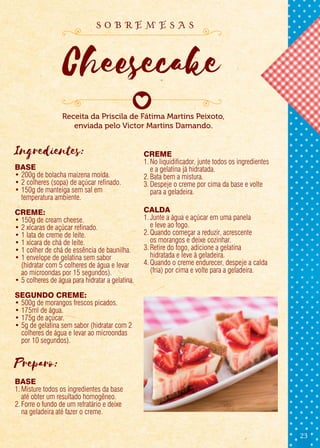 23
Ingredientes:
BASE
• 200g de bolacha maizena moída.
• 2 colheres (sopa) de açúcar refinado.
• 150g de manteiga sem sal em
temperatura ambiente.
CREME:
• 150g de cream cheese.
• 2 xícaras de açúcar refinado.
• 1 lata de creme de leite.
• 1 xícara de chá de leite.
• 1 colher de chá de essência de baunilha.
• 1 envelope de gelatina sem sabor
(hidratar com 5 colheres de água e levar
ao microondas por 15 segundos).
• 5 colheres de água para hidratar a gelatina.
SEGUNDO CREME:
• 500g de morangos frescos picados.
• 175ml de água.
• 175g de açúcar.
• 5g de gelatina sem sabor (hidratar com 2
colheres de água e levar ao microondas
por 10 segundos).
Preparo:
BASE
1.Misture todos os ingredientes da base
até obter um resultado homogêneo.
2.Forre o fundo de um refratário e deixe
na geladeira até fazer o creme.
CREME
1. No liquidificador, junte todos os ingredientes
e a gelatina já hidratada.
2.Bata bem a mistura.
3.Despeje o creme por cima da base e volte
para a geladeira.
CALDA
1.Junte a água e açúcar em uma panela
e leve ao fogo.
2.Quando começar a reduzir, acrescente
os morangos e deixe cozinhar.
3.Retire do fogo, adicione a gelatina
hidratada e leve à geladeira.
4.Quando o creme endurecer, despeje a calda
(fria) por cima e volte para a geladeira.
Receita da Priscila de Fátima Martins Peixoto,
enviada pelo Victor Martins Damando.
Cheesecake
s o b r e m e s a s
 