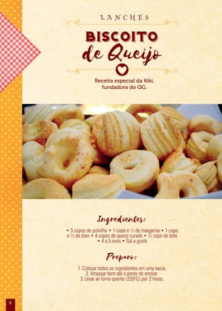 6
Ingredientes:
• 3 copos de polvilho • 1 copo e ½ de margarina • 1 copo
e ½ de óleo • 4 copos de queijo curado • ½ copo de leite
• 4 a 5 ovos • Sal a gosto
Preparo:
1.Colocar todos os ingredientes em uma bacia.
2.Amassar bem até o ponto de enrolar.
3.Levar ao forno quente (250o
C) por 2 horas.
Receita especial da Kiki,
fundadora do QG.
Biscoito
de Queijo
L A N C H E S
 