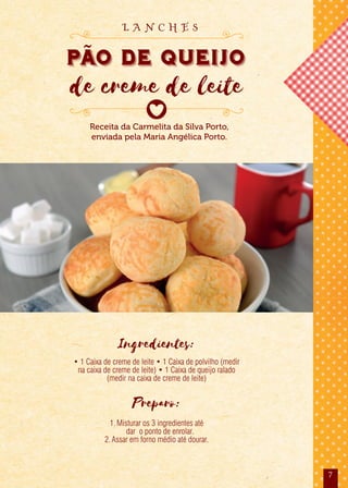 7
Ingredientes:
• 1 Caixa de creme de leite • 1 Caixa de polvilho (medir
na caixa de creme de leite) • 1 Caixa de queijo ralado
(medir na caixa de creme de leite)
Preparo:
1.Misturar os 3 ingredientes até
dar o ponto de enrolar.
2.Assar em forno médio até dourar.
Receita da Carmelita da Silva Porto,
enviada pela Maria Angélica Porto.
PAo de Queijo
de creme de leite
L A N C H E S
 