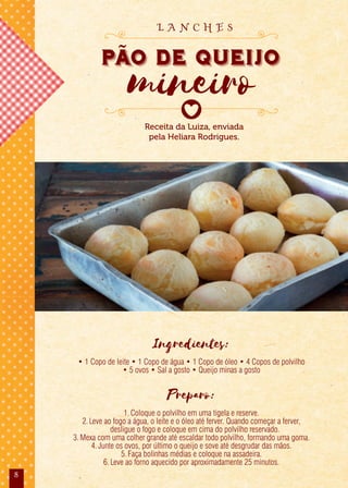 8
Ingredientes:
• 1 Copo de leite • 1 Copo de água • 1 Copo de óleo • 4 Copos de polvilho
• 5 ovos • Sal a gosto • Queijo minas a gosto
Preparo:
1.Coloque o polvilho em uma tigela e reserve.
2.Leve ao fogo a água, o leite e o óleo até ferver. Quando começar a ferver,
desligue o fogo e coloque em cima do polvilho reservado.
3.Mexa com uma colher grande até escaldar todo polvilho, formando uma goma.
4.Junte os ovos, por último o queijo e sove até desgrudar das mãos.
5.Faça bolinhas médias e coloque na assadeira.
6.Leve ao forno aquecido por aproximadamente 25 minutos.
Receita da Luiza, enviada
pela Heliara Rodrigues.
PAo de Queijo
mineiro
L A N C H E S
 