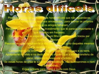 Provável estejas atravessando as horas difíceis que não aguardavas. Querias o empréstimo de recursos amoedados,  para acertar os próprios negócios e os amigos falharam. Perdeste todos os haveres num investimento que te parecia importante e que resultou em fracasso. Colocaste todas as esperanças num filho querido que te trocou por aventuras inferiores. Pessoas amadas deixaram-te a sós, afastando-se junto daqueles mesmos que te recebiam apreço e confiança. Companheiros de ontem surrupiam-te hoje as vantagens e os bens. Apoiavas-te no afeto e na dedicação de alguém que a morte transferiu de plano, impondo-te desajuste e solidão. Se essas horas de crise te surgiram na existência, não te desanimes e nem te desesperes. Ergue a fronte para o alto e conta com Deus.  Horas difíceis 