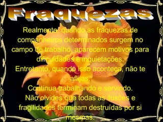 Fraquezas Realmente, quando as fraquezas de companheiros determinados surgem no campo de trabalho, aparecem motivos para dificuldades e inquietações. Entretanto, quando isso aconteça, não te aflijas. Continua trabalhando e servindo. Não olvides que todas as ilusões e fragilidades terminam destruídas por si mesmas. 