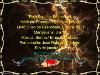 Pelo Espírito: Emmanuel. Médium: Francisco Cândido Xavier. Livro: Livro de Respostas. Editora: CEU Mensagens: 6 a 10. Música: Berthe./ Ernesto Cortazar. Formatação: José Roberto Cordeiro. Rio de janeiro. RJ. [email_address] http://robertogenio38.4shared.com 