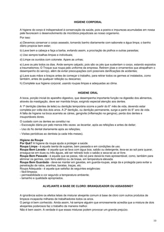 HIGIENE CORPORAL

A higiene do corpo é indispensável à conservação da saúde, pois a poeira e impurezas acumuladas em nossa
pele favorecem o desenvolvimento de micróbios prejudiciais ao nosso organismo.
Por isso:
a) Devemos conservar o corpo asseado, tomando banho diariamente com sabonete e água limpa; o banho
diário propicia bem estar;
b) Lave bem a cabeça e faça a barba, evitando assim, a procriação de piolhos e outras parasitas;
c) Use sempre toalhas limpas e individuais;
d) Limpe os ouvidos com cotonete. Apare as unhas;
e) Lave os pés todos os dias. Ande sempre calçado, pois são os pés que sustentam o corpo, estando expostos
a traumatismos; O Troque sua roupa pelo uniforme da empresa. Retirem jóias e ornamentos que atrapalham o
desempenho do serviço, além de evitar preocupações com possíveis danificações de acidentes;
g) Lave suas mãos e braços antes de começar o trabalho, para retirar todos os germes aí instalados, como
também, antes de qualquer refeição ou descanso;
h) Complete sua higiene corporal, usando roupas limpas e adequadas ao clima.


                                                HIGIENE ORAL
A boca, porção inicial do aparelho digestivo, que desempenha importante função na digestão dos alimentos,
através da mastigação, deve ser mantida limpa, exigindo especial atenção aos dentes.
A 1ª dentição (dentes de leite) ou dentição temporária ocorre a partir do 6° mês de vida, devendo estar
completa por volta dos dois anos. A 2º dentição, ou dentição permanente, surge a partir do 6° ano de vida.
A falta de higiene na boca acarreta as cáries, gengivite (inflamação na gengiva), perda dos dentes e
insuportáveis dores.
O cuidado com os dentes se constitui na:
- Escovação diária por pelo menos três vezes: ao levantar, após as refeições e antes de deitar;
- Uso do fio dental diariamente após as refeições;
- Visitas periódicas ao dentista (a cada três meses).

Higiene da Roupa
Por Quê? A higiene da roupa ajuda a proteger a saúde.
Roupa Limpa - é aquela isenta de sujeiras, bem passada e em condições de uso.
Roupa Bem Lavada - é aquela que se lava com água boa, sabão ou detergente, leva-se ao sol para quarar,
enxagua-se em duas ou três águas, até ser retirado todo o sabão e seca-se ao ar livre.
Roupa Bem Passada - é aquela que se passa, não só para deixá-Ia mais apresentável, como, também para
eliminar os germes, com ferro elétrico ou de brasa, em temperatura elevada.
Roupa Bem Guardada - deve-se manter em gavetas, em guarda-roupas, areja da e protegida para evitar a
penetração de ratos, aranhas, baratas, traças, etc.
Roupa Adequada - é aquela que satisfaz às seguintes exigências:
- fácil limpeza;
- permeabilidade e cor segundo a temperatura ambiente;
- tamanho e qualidade apropriados.

                   ALVEJANTE A BASE DE CLORO: BRANQUEADOR OU ASSASSINO?


A ignorância sobre os efeitos letais de misturar alvejante comum à base de cloro com outros produtos de
limpeza incapacita milhares de trabalhadores todos os anos.
O perigo é bem conhecido. Ainda assim, há sempre alguém que erroneamente acredita que a mistura de dois
alvejantes poderosos faz o trabalho de maneira melhor.
Não é bem assim. A verdade é que essas misturas podem provocar um grande prejuízo.


                                                                                                             10
 