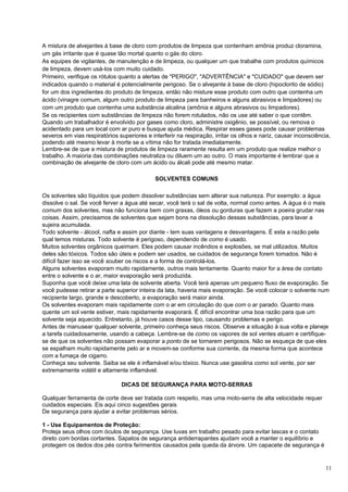 A mistura de alvejantes à base de cloro com produtos de limpeza que contenham amônia produz cloramina,
um gás irritante que é quase tão mortal quanto o gás do cloro.
As equipes de vigilantes, de manutenção e de limpeza, ou qualquer um que trabalhe com produtos químicos
de limpeza, devem usá-Ios com muito cuidado.
Primeiro, verifique os rótulos quanto a alertas de "PERIGO", "ADVERTÊNCIA" e "CUIDADO" que devem ser
indicados quando o material é potencialmente perigoso. Se o alvejante à base de cloro (hipoclorito de sódio)
for um dos ingredientes do produto de limpeza, então não misture esse produto com outro que contenha um
ácido (vinagre comum, algum outro produto de limpeza para banheiros e alguns abrasivos e limpadores) ou
com um produto que contenha uma substância alcalina (amônia e alguns abrasivos ou limpadores).
Se os recipientes com substâncias de limpeza não forem rotulados, não os use até saber o que contêm.
Quando um trabalhador é envolvido por gases como cloro, administre oxigênio, se possível, ou remova o
acidentado para um local com ar puro e busque ajuda médica. Respirar esses gases pode causar problemas
severos em vias respiratórios superiores e interferir na respiração, irritar os olhos e nariz, causar inconsciência,
podendo até mesmo levar à morte se a vítima não for tratada imediatamente.
Lembre-se de que a mistura de produtos de limpeza raramente resulta em um produto que realize melhor o
trabalho. A maioria das combinações neutraliza ou diluem um ao outro. O mais importante é lembrar que a
combinação de alvejante de cloro com um ácido ou álcali pode até mesmo matar.

                                             SOLVENTES COMUNS

Os solventes são líquidos que podem dissolver substâncias sem alterar sua natureza. Por exemplo: a água
dissolve o sal. Se você ferver a água até secar, você terá o sal de volta, normal como antes. A água é o mais
comum dos solventes, mas não funciona bem com graxas, óleos ou gorduras que fazem a poeira grudar nas
coisas. Assim, precisamos de solventes que sejam bons na dissolução dessas substâncias, para lavar a
sujeira acumulada.
Todo solvente - álcool, nafta e assim por diante - tem suas vantagens e desvantagens. É esta a razão pela
qual temos misturas. Todo solvente é perigoso, dependendo de como é usado.
Muitos solventes orgânicos queimam. Eles podem causar incêndios e explosões, se mal utilizados. Muitos
deles são tóxicos. Todos são úteis e podem ser usados, se cuidados de segurança forem tomados. Não é
difícil fazer isso se você souber os riscos e a forma de controlá-los.
Alguns solventes evaporam muito rapidamente, outros mais lentamente. Quanto maior for a área de contato
entre o solvente e o ar, maior evaporação será produzida.
Suponha que você deixe uma lata de solvente aberta. Você terá apenas um pequeno fluxo de evaporação. Se
você pudesse retirar a parte superior inteira da lata, haveria mais evaporação. Se você colocar o solvente num
recipiente largo, grande e descoberto, a evaporação será maior ainda.
Os solventes evaporam mais rapidamente com o ar em circulação do que com o ar parado. Quanto mais
quente um sol vente estiver, mais rapidamente evaporará. É difícil encontrar uma boa razão para que um
solvente seja aquecido. Entretanto, já houve casos desse tipo, causando problemas e perigo.
Antes de manusear qualquer solvente, primeiro conheça seus riscos. Observe a situação à sua volta e planeje
a tarefa cuidadosamente, usando a cabeça. Lembre-se de como os vapores de sol ventes atuam e certifique-
se de que os solventes não possam evaporar a ponto de se tornarem perigosos. Não se esqueça de que eles
se espalham muito rapidamente pelo ar e movem-se conforme sua corrente, da mesma forma que acontece
com a fumaça de cigarro.
Conheça seu solvente. Saiba se ele é inflamável e/ou tóxico. Nunca use gasolina como sol vente, por ser
extremamente volátil e altamente inflamável.

                               DICAS DE SEGURANÇA PARA MOTO-SERRAS

Qualquer ferramenta de corte deve ser tratada com respeito, mas uma moto-serra de alta velocidade requer
cuidados especiais. Eis aqui cinco sugestões gerais
De segurança para ajudar a evitar problemas sérios.

1 - Use Equipamentos de Proteção:
Proteja seus olhos com óculos de segurança. Use luvas em trabalho pesado para evitar lascas e o contato
direto com bordas cortantes. Sapatos de segurança antiderrapantes ajudam você a manter o equilíbrio e
protegem os dedos dos pés contra ferimentos causados pela queda da árvore. Um capacete de segurança é


                                                                                                                  11
 