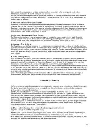 bom para proteger sua cabeça contra a queda de galhos que podem soltar-se enquanto você estiver
trabalhando. Protetores de ouvido protegem sua audição.
Roupas justas são menos prováveis de agarrar em galhos ou na corrente de moto-serra. Use uma camisa de
manga comprida abotoada nos pulsos. Mantenha a camisa dentro das calças e use calças compridas em vez
de bermudas ou calções.

2 - Manuseie o Combustível com Cuidado:
Armazene o combustível num recipiente apropriado e mantenha-o numa prateleira alta, fora do alcance de
crianças. Sempre que misturar o combustível ou reabastecer a moto-serra, faça isso em ambientes abertos.
Desligue o motor da moto-serra e deixe-o esfriar antes do reabastecimento. Evite o abastecimento excessivo e
o derramamento de combustível. Limpe a corrente de corte após o reabastecimento e afaste-se da área do
abastecimento antes de dar nova partida ao motor.

3 - Carregue a Moto-serra de Forma Correta:
Certifique-se de desligar o motor antes de carregar ou transportar a serra para um novo local. Segure e
carregue a moto-serra abaixo de sua cintura, com a barra guia virada para trás. Dessa forma, caso você
tropece e caia, pode soltar a serra e deixar seu movimento para frente afastar você da serra.

4 - Prepare a Área de Corte:
Certifique-se de que não haja presença de pessoas e de animais de estimação na área de trabalho. Verifique
quanto à presença de galhos mortos ou soltos acima de sua cabeça, que poderão cair quando você começar o
trabalho. Limpe o caminho para a queda da árvore e limpe a área de trabalho, de maneira que não haja pedras
soltas que poderiam fazer você perder o equilíbrio, e para que não haja galhos que poderiam prender-se em
suas roupas.

5 - Serre com Segurança:
Nunca opere uma moto-serra quando você estiver cansado. Mantenha sua moto-serra em bom estado de
manutenção; faça os reparos necessários antes de continuar o trabalho. Mantenha suas mãos limpas e secas,
segurando a serra firmemente com as duas mãos. Segure a serra do lado, de forma que o corpo não fique
diretamente atrás dela. Trabalhe lentamente e planeje seus movimentos antecipadamente.
Você pode evitar o coice da moto-serra - sua tendência de pular para trás obedecendo as seguintes sugestões:
nunca deixe a ponta da barra guia fazer contato com o tronco, galho ou outro objeto. Não inicie um corte com a
ponta da barra guia. Aumente a velocidade da corrente antes de começar o corte. Mantenha a corrente afiada
e corretamente tencionada.
Leia o manual do operador de sua moto-serra para saber os procedimentos de manutenção, operação e
abastecimento, assim como outras coisas que você precisa saber sobre como operá-la corretamente.


                                        FERRAMENTAS MANUAIS


As ferramentas manuais são os equipamentos mais simples e servem como extensão da mão do homem, para
lhe facilitar as tarefas, diminuindo a força empregada por ele, aumentando o rendimento dos serviços e
protegendo-os dos riscos de acidentes.
Sendo uma extensão da mão e usadas para facilitar os trabalhos, atualmente o seu uso é quase
imprescindível. Encontramos ferramentas manuais sendo usa das em todos os lugares, desde as oficinas,
fábricas, até o lar, para pequenos consertos e algumas tarefas simples. A diversidade de usos fez com que
elas fossem responsáveis por muitos acidentes de todas as espécies e alguns até com graves conseqüências,
dependendo, é lógico, do tipo de ferramenta.
De um modo geral, as ferramentas manuais não causam muitos acidentes graves, o índice de gravidade das
lesões é muito baixo. Por essa razão, muitas gerências tendem a não tomar conhecimento do cuidado,
controle e uso dessas ferramentas. Exceto quando:

a) Olhos - toda lesão ocular deve ser considerada como potencialmente mui
To grave e requer imediata e competente ação;
b) Infecções - em virtude de numerosos pequenos cortes, bolhas, abrasões, machucaduras e perturbações,
as infecções são muito comuns, decorrentes do descaso em tratar essas pequenas lesões.
Mas, a freqüência desses acidentes é grande. O índice de lesões incapacitantes é elevado em virtude do mau
emprego das ferramentas e outras causas que devemos observar:


                                                                                                           12
 