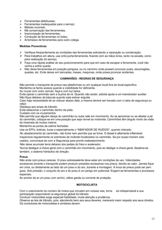    Ferramentas defeituosas;
   Ferramentas inadequadas para o serviço;
   Método incorreto;
   Má conservação das ferramentas;
   Improvisação de ferramentas;
   Condução de ferramentas no bolso;
   Arremesso de ferramentas para outro colega.

Medidas Preventivas

 Verifique freqüentemente as condições das ferramentas solicitando a reparação ou condenação;
 Para trabalhos em altura, use cinto porta-ferramenta, ficando com as mãos livres, tanto na escada, como
  para realização do serviço;
 Faça uma rápida análise do seu posicionamento para que em caso de escapar a ferramenta, você não
  venha a sofrer queda;
 Não deixe ferramentas em posição perigosa, ou no caminho onde possam provocar pulos, escorregões,
  quedas, etc. Evite deixar em bancadas, mesas, maquinas, onde possa provocar acidentes.

                                CAMINHÕES - REGRAS DE SEGURANÇA

Não permita o transporte de pneus nas plataformas ou em qualquer local fora do local específico.
Mantenha os faróis acesos quando a visibilidade for deficiente.
Ao cruzar com outro veículo, faça-o com luz baixa.
Evite operar o caminhão sem a buzina de ré. Quando não existir, solicite ajuda a um manobrador auxiliar.
Não fique debaixo da báscula quando esta estiver erguida.
Caso haja necessidade de se colocar abaixo dela, a mesma deverá ser travada com o cabo de segurança ou
calço.
Obedeça aos sinais de trânsito.
Evite estacionar o caminhão dentro da pista.
Cuidado com os cruzamentos.
Não permita que alguém desça do caminhão ou suba nele em movimento. Ao se aproximar ou se afastar a pé
do caminhão, coloque-se em uma posição que seja visível ao motorista. Caminhões têm ângulo morto de visão
do motorista de muitos metros.
Mantenha as portas da cabine fechadas.
Use os EPI's, botinas, luvas e especialmente o "ABAFADOR DE RUÍDOS”, quando indicado.
No abastecimento do caminhão, não fume nem permita que se fume. O diesel é altamente inflamável.
Inspecione regularmente os extintores de incêndio localizados no caminhão. Se por acaso tiverem sido
usados, comunique-se com a Segurança para pronto reabastecimento.
Não deixe acumular terra debaixo dos pedais do freio e acelerador.
Nunca desligue a chave geral com o caminhão em movimento, pois ao desligar a chave geral, desativa-se
também, o sistema hidráulico de direção.
Pneus
Não ande com pneus carecas. O pneu sobressalente deve estar em condições de uso. Velocidades
excessivas durante o transporte podem produzir pressões excessivas nos pneus, devido ao calor. Jamais fique
em cima, ou diretamente ao lado de um pneu e do aro, durante a montagem. A troca de pneus pode ser peri-
gosa. Sob pressão, o conjunto do aro e do pneu é um perigo em potencial. Exigem-se ferramentas e processos
especiais.
Ao encher de ar um pneu com arinho, utilize gaiola ou corrente de proteção.

                                              MOTOCICLISTA

Com o crescimento do número de motos que circulam em nossas vias, torna se indispensável a sua
participação responsável na segurança global do trânsito.
Conduzir motocicleta exige especial habilidade, muita atenção e prudência.
Observe as leis de trânsito, pois, atendendo bem aos seus deveres, merecerá maior respeito aos seus direitos.
Os condutores de motocicletas e similares devem:




                                                                                                            13
 