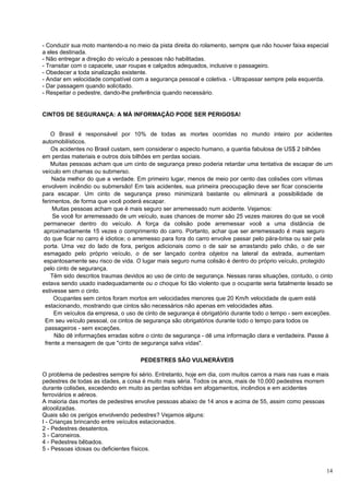 - Conduzir sua moto mantendo-a no meio da pista direita do rolamento, sempre que não houver faixa especial
a eles destinada.
- Não entregar a direção do veículo a pessoas não habilitadas.
- Transitar com o capacete, usar roupas e calçados adequados, inclusive o passageiro.
- Obedecer a toda sinalização existente.
- Andar em velocidade compatível com a segurança pessoal e coletiva. - Ultrapassar sempre pela esquerda.
- Dar passagem quando solicitado.
- Respeitar o pedestre, dando-lhe preferência quando necessário.


CINTOS DE SEGURANÇA: A MÁ INFORMAÇÃO PODE SER PERIGOSA!


    O Brasil é responsável por 10% de todas as mortes ocorridas no mundo inteiro por acidentes
automobilísticos.
    Os acidentes no Brasil custam, sem considerar o aspecto humano, a quantia fabulosa de US$ 2 bilhões
em perdas materiais e outros dois bilhões em perdas sociais.
    Muitas pessoas acham que um cinto de segurança preso poderia retardar uma tentativa de escapar de um
veículo em chamas ou submerso.
    Nada melhor do que a verdade. Em primeiro lugar, menos de meio por cento das colisões com vítimas
envolvem incêndio ou submersão! Em tais acidentes, sua primeira preocupação deve ser ficar consciente
para escapar. Um cinto de segurança preso minimizará bastante ou eliminará a possibilidade de
ferimentos, de forma que você poderá escapar.
    Muitas pessoas acham que é mais seguro ser arremessado num acidente. Vejamos:
     Se você for arremessado de um veículo, suas chances de morrer são 25 vezes maiores do que se você
 permanecer dentro do veículo. A força da colisão pode arremessar você a uma distância de
 aproximadamente 15 vezes o comprimento do carro. Portanto, achar que ser arremessado é mais seguro
 do que ficar no carro é idiotice; o arremesso para fora do carro envolve passar pelo pára-brisa ou sair pela
 porta. Uma vez do lado de fora, perigos adicionais como o de sair se arrastando pelo chão, o de ser
 esmagado pelo próprio veículo, o de ser lançado contra objetos na lateral da estrada, aumentam
 espantosamente seu risco de vida. O lugar mais seguro numa colisão é dentro do próprio veículo, protegido
 pelo cinto de segurança.
    Têm sido descritos traumas devidos ao uso de cinto de segurança. Nessas raras situações, contudo, o cinto
estava sendo usado inadequadamente ou o choque foi tão violento que o ocupante seria fatalmente lesado se
estivesse sem o cinto.
     Ocupantes sem cintos foram mortos em velocidades menores que 20 Km/h velocidade de quem está
 estacionando, mostrando que cintos são necessários não apenas em velocidades altas.
     Em veículos da empresa, o uso de cinto de segurança é obrigatório durante todo o tempo - sem exceções.
 Em seu veículo pessoal, os cintos de segurança são obrigatórios durante todo o tempo para todos os
 passageiros - sem exceções.
     Não dê informações erradas sobre o cinto de segurança - dê uma informação clara e verdadeira. Passe à
 frente a mensagem de que "cinto de segurança salva vidas".

                                    PEDESTRES SÃO VULNERÁVEIS

O problema de pedestres sempre foi sério. Entretanto, hoje em dia, com muitos carros a mais nas ruas e mais
pedestres de todas as idades, a coisa é muito mais séria. Todos os anos, mais de 10.000 pedestres morrem
durante colisões, excedendo em muito as perdas sofridas em afogamentos, incêndios e em acidentes
ferroviários e aéreos.
A maioria das mortes de pedestres envolve pessoas abaixo de 14 anos e acima de 55, assim como pessoas
alcoolizadas.
Quais são os perigos envolvendo pedestres? Vejamos alguns:
I - Crianças brincando entre veículos estacionados.
2 - Pedestres desatentos.
3 - Caroneiros.
4 - Pedestres bêbados.
5 - Pessoas idosas ou deficientes físicos.


                                                                                                          14
 