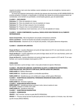 respeito do produto, bem como das medidas a serem adotadas em caso de emergência, menores será o
potencial de perigo.
    Os riscos que polarizam basicamente a atenção das pessoas são decorrentes da INFLAMABILIDADE dos
produtos perigosos. Entretanto, a classificação e a definição das classes de produtos perigosos devem ser
consideradas, como também as quantidades, concentrações gasosas, grau de explosividade:

CLASSE 1 - EXPLOSIVOS
Subclasse 1.1 - Risco de explosão em massa.
Subclasse 1.2 - Risco de projeção sem risco de explosão em massa.
Subclasse 1.3 - Risco de fogo e pequeno risco de explosão.
Subclasse 1.4 - Pequeno risco na eventualidade de ignição.
Subclasse 1.5 - Substâncias muito insensíveis, com um risco de explosão em massa.

CLASSE 2 - GASES COMPRIMIDOS, liquefeitos, DISSOLVIDOS SOB PRESSÃO OU ALTAMENTE
REFRIGERADOS.

Gases Comprimidos - Não se liquefazem sob pressão à temperatura ambiente.
Gases Liquefeitos - Tornam-se líquidos sob pressão à temperatura ambiente.
Gases Dissolvidos - Dissolvem-se em um liquido sob pressão, e são gases altamente refrigerados.


CLASSE 3 - LÍQUIDOS INFLAMÁVEIS


Grupo de Risco I - Líquidos inflamáveis com ponto de fulgor abaixo de 23°C em vaso fechado e ponto de
ebulição inicial abaixo ou igual a 35°C.
Grupo de Risco II - Líquidos inflamáveis com ponto de fulgor abaixo de 23°C em vaso fechado, porém com
ponto de ebulição superior a 35°C.
Grupo de Risco III - Líquidos inflamáveis com ponto de fulgor igual ou superior a 23°C até 60, ºC em vaso
fechado, com o ponto de ebulição inicial superior a 35°C.


CONCLUSÃO
Quanto mais baixo o ponto de fulgor, maior o risco pela emissão de vapores inflamáveis.

CLASSE 4 - SÓLIDOS INFLAMÁVEIS: SUBSTÂNCIA SUJEITA A COMBUSTÃO ESPONTÂNEA;
SUBSTÂNCIAS QUE, EM CONTATO COM ÁGUA, EMITEM GASES INFLAMÁVEIS.
SUBCLASSE 4.1- Sólidos inflamáveis.
SUBCLASSE 4.2 - Substâncias sujeitam a combustão espontânea.
SUBCLASSE 4.3 - Substâncias que, em contato com a água, emitem gases inflamáveis.
CLASSE 5 - SUBSTÂNCIAS OXIDANTES; PERÓXIDOS ORGÂNICOS SUBCLASSE 5.1.
-Substâncias oxidantes.
SUBCLASSE 5.2 - Peróxidos orgânicos.
CLASSE 6 - SUBSTÂNCIAS INFECTANTES
SUBCLASSE 6.1 - Substâncias tóxicas; provocam morte, danos à saúde em caso.
De ingestão, inalação ou contato com a pele.
SUBCLASSE 6.2 - Substância infecciosa.
CLASSE 7 - SUBSTÂNCIAS RADIOATIVAS
CLASSE 8 - CORROSIVOS
GRUPO I - Até 3 minutos: necrose na pele (MUITO PERIGOSA).
GRUPO 11 - Provoca visível necrose da pele após período de contato superior a 3 minutos, mas, não maior
que 60 minutos (RISCO MÉDIO).



                                                                                                            16
 