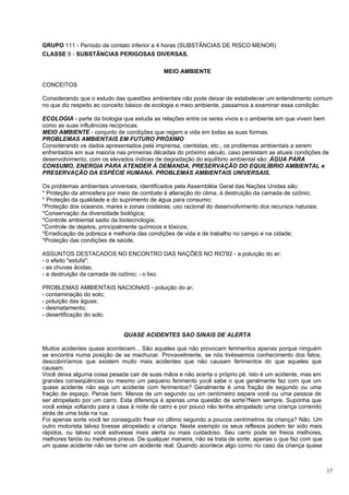 GRUPO 111 - Período de contato inferior a 4 horas (SUBSTÂNCIAS DE RISCO MENOR)
CLASSE 9 - SUBSTÂNCIAS PERIGOSAS DIVERSAS.

                                             MEIO AMBIENTE

CONCEITOS

Considerando que o estudo das questões ambientais não pode deixar de estabelecer um entendimento comum
no que diz respeito ao conceito básico de ecologia e meio ambiente, passamos a examinar essa condição:

ECOLOGIA - parte da biologia que estuda as relações entre os seres vivos e o ambiente em que vivem bem
como as suas influências recíprocas.
MEIO AMBIENTE - conjunto de condições que regem a vida em todas as suas formas.
PROBLEMAS AMBIENTAIS EM FUTURO PRÓXIMO
Considerando os dados apresentados pela imprensa, cientistas, etc., os problemas ambientais a serem
enfrentados em sua maioria nas primeiras décadas do próximo século, caso persistam as atuais condições de
desenvolvimento, com os elevados índices de degradação do equilíbrio ambiental são: ÁGUA PARA
CONSUMO, ENERGIA PARA ATENDER À DEMANDA, PRESERVAÇÃO DO EQUILÍBRIO AMBIENTAL e
PRESERVAÇÃO DA ESPÉCIE HUMANA. PROBLEMAS AMBIENTAIS UNIVERSAIS.

Os problemas ambientais universais, identificados pela Assembléia Geral das Nações Unidas são:
* Proteção da atmosfera por meio de combate à alteração do clima, à destruição da camada de ozônio;
* Proteção da qualidade e do suprimento de água para consumo;
*Proteção dos oceanos, mares e zonas costeiras; uso racional do desenvolvimento dos recursos naturais;
*Conservação da diversidade biológica;
*Controle ambiental sadio da biotecnologia;
*Controle de dejetos, principalmente químicos e tóxicos;
*Erradicação da pobreza e melhoria das condições de vida e de trabalho no campo e na cidade;
*Proteção das condições de saúde.

ASSUNTOS DESTACADOS NO ENCONTRO DAS NAÇÕES NO RIO'92 - a poluição do ar;
- o efeito "estufa";
- as chuvas ácidas;
- a destruição da camada de ozônio; - o lixo.

PROBLEMAS AMBIENTAIS NACIONAIS - poluição do ar;
- contaminação do solo;
- poluição das águas;
- desmatamento;
- desertificação do solo.


                              QUASE ACIDENTES SAO SINAIS DE ALERTA

Muitos acidentes quase acontecem... São aqueles que não provocam ferimentos apenas porque ninguém
se encontra numa posição de se machucar. Provavelmente, se nós tivéssemos conhecimento dos fatos,
descobriríamos que existem muito mais acidentes que não causam ferimentos do que aqueles que
causam.
Você deixa alguma coisa pesada cair de suas mãos e não acerta o próprio pé. Isto é um acidente, mas em
grandes conseqüências ou mesmo um pequeno ferimento yocê sabe o que geralmente faz com que um
quase acidente não seja um acidente com ferimentos? Geralmente é uma fração de segundo ou uma
fração de espaço. Pense bem. Menos de um segundo ou um centímetro separa você ou uma pessoa de
ser atropelado por um carro. Esta diferença é apenas uma questão de sorte?Nem sempre. Suponha que
você esteja voltando para a casa à noite de carro e por pouco não tenha atropelado uma criança correndo
atrás de uma bola na rua.
Foi apenas sorte você ter conseguido frear no último segundo a poucos centímetros da criança? Não. Um
outro motorista talvez tivesse atropelado a criança. Neste exemplo os seus reflexos podem ter sido mais
rápidos, ou talvez você estivesse mais alerta ou mais cuidadoso. Seu carro pode ter freios melhores,
melhores faróis ou melhores pneus. De qualquer maneira, não se trata de sorte, apenas o que faz com que
um quase acidente não se torne um acidente real. Quando acontece algo como no caso da criança quase



                                                                                                          17
 