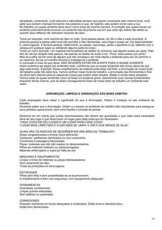 atropelada, certamente, você reduzirá a velocidade sempre que passar novamente pelo mesmo local, você
sabe que existem crianças brincando nos passeios e que, de repente, elas podem correr para a rua.
No trabalho um quase acidente deve servir como aviso da mesma maneira. A condição que quase causa um
acidente pode facilmente provocar um acidente real da próxima vez em que você não estiver tão alerta ou
quando seus reflexos não estiverem atuando tão bem. .

Tome por exemplo, uma mancha de óleo no chão. Uma pessoa passa, vê, dá a volta e nada acontece. A
próxima pessoa a passar pelo local não percebe o óleo derramado, escorrega e quase cai. Sai desconcertado
e, resmungando. A terceira pessoa, infelizmente, ao passar, escorrega, perde o equilíbrio e cai, batendo com a
cabeça em qualquer lugar ou esfolando alguma parte do corpo.
Tome um outro exemplo. Um material mal empilhado se desfaz no momento que alguém passa por perto. Pelo
fato de não ter atingido esta pessoa, ela apenas se desfaz do susto e diz. "Puxa, essa passou por perto'“.
Mas se a pilha cai em cima de alguém que não conseguiu ser mais rápido o bastante para sair do caminho e
se machuca, faz-se um barulho enorme e investiga-se o acidente.
A conclusão é mais do que óbvia. NÓS DEVEMOS ESTAR EM ALERTA PARA O QUASE ACIDENTE.
Assim evitamos ser pegos por acidentes reais. Lembre-se que os quase acidentes são sinais claros de que
algo está errado. Exemplo: Nosso empilhamento de material pode estar mal feito; a arrumação do nosso local
de trabalho pode não estar boa. Vamos verificar nosso local de trabalho, a arrumação das ferramentas e ficar
de olhos bem abertos para as pequenas coisas que podem estar erradas. Relate e corrija estas situações.
Vamos tratar os quase acidentes como se fosse um acidente grave, descobrindo suas causas fundamentais
enquanto temos chance, pois só assim conseguiremos fazer de nosso setor de trabalho um ambiente mais
sadio.


                     ARRUMAÇÃO, LIMPEZA E ORDENAÇÃO SÃO BONS HÁBITOS.

Cada empregado deve saber o significado do que é Arrumação, Ordem e Limpeza no seu ambiente de
trabalho.
Devemos saber que a Arrumação, Ordem e Limpeza no ambiente de trabalho são importantes para assegurar
bons padrões operacionais, bem como facilita o controle de perdas.

Devemos ter em mente que coisas desnecessárias não devem ser guardadas e que cada coisa necessária
deve ter seu lugar e que deve haver um lugar para cada coisa que for necessária:
“CADA COISA EM SEU LUGAR E UM LUGAR PARA CADA COISA”.
“LUGAR MAIS LIMPO NÃO É O QUE MAIS SE LIMPA, E SIM O QUE MENOS SE SUJA”.

QUAIS SÂO OS INDÍCIOS DE DESORDEM EM UMA ÁREA DE TRABALHO?
Áreas congestionadas e arranjo físico deficiente;
Tambores, vasilhames danificados ou com vazamento;
Corredores e passagens bloqueadas;
Peças, materiais que não são usados ou desnecessários;
Pilhas de materiais instáveis ou sobrecarregados
Materiais enferrujados e sujos por falta de uso.

MÁQUINAS E EQUIPAMENTOS
Limpos e livres de materiais ou peças desnecessárias;
Sem vazamento de óleo;
Todas as proteções em seus lugares.

ESTOCAGEM
Pilhas bem feita e sem possibilidade de se locomoverem;
O empilhamento é feito com segurança, com equipamento adequado.

FERRAMENTAS
Guardadas corretamente;
Limpas quando estocadas;
Sem defeitos ou quebradas.

CORREDORES
Possuem extintores em locais adequados e sinalizados; Estão livres e desobstruídos;
Estão bem demarcados.



                                                                                                            18
 