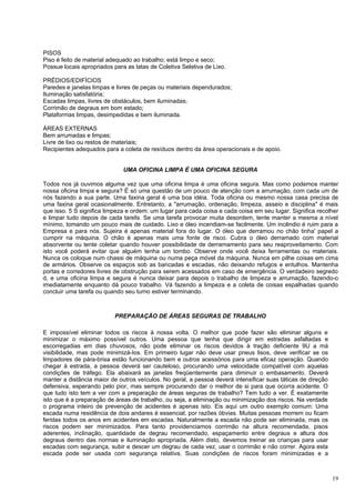 PISOS
Piso é feito de material adequado ao trabalho; está limpo e seco;
Possue locais apropriados para as latas de Coletiva Seletiva de Lixo.

PRÉDIOS/EDIFÍCIOS
Paredes e janelas limpas e livres de peças ou materiais dependurados;
Iluminação satisfatória;
Escadas limpas, livres de obstáculos, bem iluminadas;
Corrimão de degraus em bom estado;
Plataformas limpas, desimpedidas e bem iluminada.

ÁREAS EXTERNAS
Bem arrumadas e limpas;
Livre de lixo ou restos de materiais;
Recipientes adequados para a coleta de resíduos dentro da área operacionais e de apoio.


                              UMA OFICINA LIMPA É UMA OFICINA SEGURA

Todos nos já ouvimos alguma vez que uma oficina limpa é uma oficina segura. Mas como podemos manter
nossa oficina limpa e segura? É só uma questão de um pouco de atenção com a arrumação, com cada um de
nós fazendo a sua parte. Uma faxina geral é uma boa idéia. Toda oficina ou mesmo nossa casa precisa de
uma faxina geral ocasionalmente. Entretanto, a "arrumação, ordenação, limpeza, asseio e disciplina" é mais
que isso. 5 S significa limpeza e ordem: um lugar para cada coisa e cada coisa em seu lugar. Significa recolher
e limpar tudo depois de cada tarefa. Se uma tarefa provocar muita desordem, tente manter a mesma a nível
mínimo, tomando um pouco mais de cuidado. Lixo e óleo incendiam-se facilmente. Um incêndio é ruim para a
Empresa e para nós. Sujeira é apenas material fora do lugar. O óleo que derramou no chão tinha' papel a
cumprir na máquina. O chão é apenas mais uma fonte de risco. Cubra o óleo derramado com material
absorvente ou tente coletar quando houver possibilidade de derramamento para seu reaproveitamento. Com
isto você poderá evitar que alguém tenha um tombo. Observe onde você deixa ferramentas ou materiais.
Nunca os coloque num chassi de máquina ou numa peça móvel da máquina. Nunca em pilhe coisas em cima
de armários. Observe os espaços sob as bancadas e escadas, não deixando refugos e entulhos. Mantenha
portas e corredores livres de obstrução para serem acessados em caso de emergência. O verdadeiro segredo
d, e uma oficina limpa e segura é nunca deixar para depois o trabalho de limpeza e arrumação, fazendo-o
imediatamente enquanto dá pouco trabalho. Vá fazendo a limpeza e a coleta de coisas espalhadas quando
concluir uma tarefa ou quando seu turno estiver terminando.



                           PREPARAÇÃO DE ÁREAS SEGURAS DE TRABALHO

E impossível eliminar todos os riscos à nossa volta. O melhor que pode fazer são eliminar alguns e
minimizar o máximo possível outros. Uma pessoa que tenha que dirigir em estradas asfaltadas e
escorregadias em dias chuvosos, não pode eliminar os riscos devidos à tração deficiente 9U a má
visibilidade, mas pode minimizá-Ios. Em primeiro lugar não deve usar pneus lisos, deve verificar se os
limpadores de pára-brisa estão funcionando bem e outros acessórios para uma eficaz operação. Quando
chegar à estrada, a pessoa deverá ser cauteloso, procurando uma velocidade compatível com aquelas
condições de tráfego. Ela abaixará as janelas freqüentemente para diminuir o embasamento. Deverá
manter a distância maior de outros veículos. No geral, a pessoa deverá intensificar suas táticas de direção
defensiva, esperando pelo pior, mas sempre procurando dar o melhor de si para que ocorra acidente. O
que tudo isto tem a ver com a preparação de áreas seguras de trabalho? Tem tudo a ver. É exatamente
isto que é a preparação de áreas de trabalho, ou seja, a eliminação ou minimização dos riscos. Na verdade
o programa inteiro de prevenção de acidentes é apenas isto. Eis aqui um outro exemplo comum: Uma
escada numa residência de dois andares é essencial, por razões óbvias. Muitas pessoas morrem ou ficam
feridas todos os anos em acidentes em escadas. Naturalmente a escada não pode ser eliminada, mas os
riscos podem ser minimizados. Para tanto providenciamos corrimão na altura recomendada, pisos
aderentes, inclinação, quantidade de degrau recomendado, espaçamento entre degraus e altura dos
degraus dentro das normas e iluminação apropriada. Além disto, devemos treinar as crianças para usar
escadas com segurança, subir e descer um degrau de cada vez, usar o corrimão e não correr. Agora esta
escada pode ser usada com segurança relativa. Suas condições de riscos foram minimizadas e a



                                                                                                              19
 