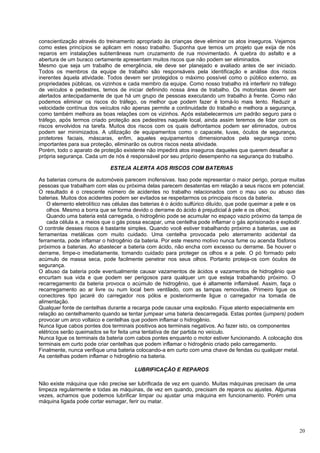 conscientização através do treinamento apropriado às crianças deve eliminar os atos inseguros. Vejamos
como estes princípios se aplicam em nosso trabalho. Suponha que temos um projeto que exija de nós
reparos em instalações subterrâneas num cruzamento de rua movimentado. A quebra do asfalto e a
abertura de um buraco certamente apresentam muitos riscos que não podem ser eliminados.
Mesmo que seja um trabalho de emergência, ele deve ser planejado e avaliado antes de ser iniciado.
Todos os membros da equipe de trabalho são responsáveis pela identificação e análise dos riscos
inerentes àquela atividade. Todos devem ser protegidos o máximo possível como o público externo, as
propriedades públicas, os vizinhos e cada membro da equipe. Como nosso trabalho irá interferir no tráfego
de veículos e pedestres, temos de iniciar definindo nossa área de trabalho. Os motoristas devem ser
alertados antecipadamente de que há um grupo de pessoas executando um trabalho à frente. Como não
podemos eliminar os riscos do tráfego, os melhor que podem fazer é torná-Io mais lento. Reduzir a
velocidade contínua dos veículos não apenas permite a continuidade do trabalho e melhora a segurança,
como também melhora as boas relações com os vizinhos. Após estabelecermos um padrão seguro para o
tráfego, após termos criado proteção aos pedestres naquele local, ainda assim teremos de lidar com os
riscos envolvidos na tarefa. Muitos dos riscos com os quais defrontamos podem ser eliminados, outros
podem ser minimizados. A utilização de equipamentos como o capacete, luvas, óculos de segurança,
protetores faciais, máscaras, enfim, aqueles equipamentos dimensionados pela segurança como
importantes para sua proteção, eliminarão os outros riscos nesta atividade.
Porém, todo o aparato de proteção existente não impedirá atos inseguros daqueles que querem desafiar a
própria segurança. Cada um de nós é responsável por seu próprio desempenho na segurança do trabalho.

                             ESTEJA ALERTA AOS RISCOS COM BATERIAS

As baterias comuns de automóveis parecem inofensivas. Isso pode representar o maior perigo, porque muitas
pessoas que trabalham com elas ou próxima delas parecem desatentas em relação a seus riscos em potencial.
O resultado é o crescente número de acidentes no trabalho relacionados com o mau uso ou abuso das
baterias. Muitos dos acidentes podem ser evitados se respeitarmos os principais riscos da bateria.
    O elemento eletrolítico nas células das baterias é o ácido sulfúrico diluído, que pode queimar a pele e os
    olhos. Mesmo a borra que se forma devido o derrame do ácido é prejudicial à pele e os olhos;
    Quando uma bateria está carregada, o hidrogênio pode se acumular no espaço vazio próximo da tampa de
    cada célula e, a meios que o gás possa escapar, uma centelha pode inflamar o gás aprisionado e explodir.
O controle desses riscos é bastante simples. Quando você estiver trabalhando próximo a baterias, use as
ferramentas metálicas com muito cuidado. Uma centelha provocada pelo aterramento acidental da
ferramenta, pode inflamar o hidrogênio da bateria. Por este mesmo motivo nunca fume ou acenda fósforos
próximos a baterias. Ao abastecer a bateria com ácido, não encha com excesso ou derrame. Se houver o
derrame, limpe-o imediatamente, tomando cuidado para proteger os olhos e a pele. O pó formado pelo
acúmulo de massa seca, pode facilmente penetrar nos seus olhos. Portanto proteja-os com óculos de
segurança.
O abuso da bateria pode eventualmente causar vazamentos de ácidos e vazamentos de hidrogênio que
encurtam sua vida e que podem ser perigosos para qualquer um que esteja trabalhando próximo. O
recarregamento da bateria provoca o acúmulo de hidrogênio, que é altamente inflamável. Assim, faça o
recarregamento ao ar livre ou num local bem ventilado, com as tampas removidas. Primeiro ligue os
conectores tipo jacaré do carregador nos pólos e posteriormente ligue o carregador na tomada de
alimentação.
Qualquer fonte de centelhas durante a recarga pode causar uma explosão. Fique atento especialmente em
relação ao centelhamento quando se tentar jumpear uma bateria descarregada. Estas pontes (jumpers) podem
provocar um arco voltaico e centelhas que podem inflamar o hidrogênio.
Nunca ligue cabos pontes dos terminais positivos aos terminais negativos. Ao fazer isto, os componentes
elétricos serão queimados se for feita uma tentativa de dar partida no veículo.
Nunca ligue os terminais da bateria com cabos pontes enquanto o motor estiver funcionando. A colocação dos
terminais em curto pode criar centelhas que podem inflamar o hidrogênio criado pelo carregamento.
Finalmente, nunca verifique uma bateria colocando-a em curto com uma chave de fendas ou qualquer metal.
As centelhas podem inflamar o hidrogênio na bateria.

                                       LUBRIFICAÇÃO E REPAROS

Não existe máquina que não precise ser lubrificada de vez em quando. Muitas máquinas precisam de uma
limpeza regularmente e todas as máquinas, de vez em quando, precisam de reparos ou ajustes. Algumas
vezes, achamos que podemos lubrificar limpar ou ajustar uma máquina em funcionamento. Porém uma
máquina ligada pode cortar esmagar, ferir ou matar.




                                                                                                            20
 