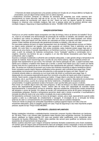 - A faxineira de idade avançada teve uma parada cardíaca em função de um choque elétrico na fiação da
   enceradeira, que por algum tempo estava com os cabos expostos.
- Poderíamos enumerar centenas ou milhares de exemplos de acidentes que vocês mesmos tem
conhecimento no nosso dia-a-dia, seja ele no lar, na rua, no trabalho. “Lembre-se que qualquer destes
acidentes poderia ter acontecido com algum de nós.” Assim se você ver alguém agindo de maneira
insegura ou observar uma condição insegura, fale com a pessoa sobre isto ou procure eliminar esta
condição insegura. Segurança é responsabilidade de todos. "ACABE COM OS ACIDENTES!"


                                         IGNIÇÃO ESPONTÃNEA

Você já viu um pintor recolher trapos ensopados com óleo de linhaça, tinta e ao término do trabalho? Se já
viu, você viu na verdade uma demonstração de prevenção de incêndio no trabalho. Isto também vale para
o mecânico que coloca os pedaços de pano com óleo num recipiente de metal equipado com tampa
automática. Latas para trapos com óleo devem ser colocadas em todos os lugares onde eles precisam ser
usados. Estas medidas de precaução são geralmente tomadas no trabalho, mas não em casa.
Por que esses pedaços de pano ou trapos representam risco de incêndio? Representam porque um fósforo
ou cigarro aceso poderiam ser jogados sobre eles causando um incêndio. Esta é realmente uma das
razões. Um outro fator é a auto-ignição. Sob certas condições, estes materiais podem pegar fogo sem a
presença de uma chama. A ignição espontânea é um fenômeno químico, no qual há uma lenta geração de
calor, a partir da oxidação de materiais combustíveis. Como "oxidação" significa a combinação com o
oxigênio, devemos nos lembrar de que o oxigênio é um dos três fatores necessários para fazer fogo:
combustível, calor e oxigênio.
Quando a oxidação é acelerada o suficiente sob condições adequadas, o calor gerado atinge a temperatura de
ignição do material. Assim haverá fogo sem o auxílio de uma chama externa. Alguns materiais entram em
ignição mais rapidamente do que outros. Por exemplo: sob mesma aplicação de calor, o papel incendeia mais
rápido que a madeira; a madeira mais rápido que o carvão; o carvão mais rápido que o aço e assim por diante.
Quanto mais fina for a partícula de um combustível mais rapidamente ele queimará. Voltemos aos trapos com
óleo. Os peritos em incêndio já provaram que muitos dos incêndios industriais (e alguns domésticos sérios)
foram causados quando trapos oleosos empilhados juntos geraram calor suficiente para pegar fogo. Estes
especialistas nos ensinaram duas formas de evitarmos a auto-ignição de trapos com óleo: manter o ar
circulando através deles ou colocando-os num local onde não teriam ar suficiente para pegar fogo. A
designação de uma pessoa especialmente para ficar revirando uma pilha de trapos para evitar a queima é
ridículo. Assim sendo, a segunda idéia parece ser melhor. O lugar ideal é uma lata de metal com tampa
automática, isto é, que feche por si mesma. A finalidade é excluir todo o oxigênio. Naturalmente se enchermos
o recipiente até a boca, a ponto de a tampa não fechar totalmente, a finalidade do recipiente estará
comprometida. O oxigênio penetrará na lata e fornecerá o item que lhe falta para causar o incêndio.
Para iniciar um incêndio alguns itens são mais perigosos. O óleo de linhaça e os óleos secantes usados para
pintura são especialmente perigosos. Porém, mesmo óleo de motor tem capacidade de incendiar trapos
espontaneamente. A temperatura normal do ambiente, algumas substâncias combustíveis oxidam lentamente
até atingirem o ponto de ignição. Em pilhas de carvão com temperaturas acima de 60 graus centígrados são
consideradas perigosas. Quando a temperatura aproximar deste valor e tende a aumentar, é aconselhável a
remoção da pilha de modo a ter uma melhor circulação de ar para arrefecimento.
Os fazendeiros conhecem muito bem os riscos de serragem, cereais, juta e sisal, especialmente quando estão
sujeitos a calor ou a alternação de umedecimento e secagem. A circulação de ar, a remoção de fontes
externas de calor e o armazenamento em quantidades menores são os cuidados desejáveis.
Tenha em mente os perigos da combustão espontânea e pratique jogando trapos com óleo e lixo em
recipientes adequados, tanto no trabalho quanto em casa. Faça da segurança o seu mais importante projeto
pessoal, aquele do tipo "FAÇA VOCÊ MESMO".

                                  RECIPIENTE: LÍQUIDOS INFLAMÁVEIS

Muitas instalações industriais e estabelecimentos comerciais compram líquidos inflamáveis em tambores
de 150 litros. Para o uso rotineiro eles transferem estes líquidos para recipientes menores. Os tambores
devem satisfazer os rígidos padrões ICC para que possam estar qualificados como recipientes para
transporte de líquidos inflamáveis. Porém, estes padrões não servem para qualificar os tambores como
recipientes de armazenamento de longo prazo.
Muitos usuários assumem que é seguro armazenar tambores fechados exatamente como foram recebidos.
Um tambor para ser seguro para armazenamento deve ser protegido contra a exposição a riscos de incêndio
e explosão. O armazenamento externo deve ser preferido em relação ao interno. Porém, os tambores devem



                                                                                                           22
 