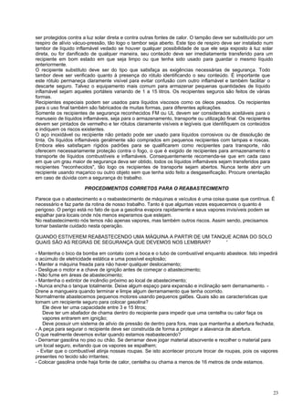 ser protegidos contra a luz solar direta e contra outras fontes de calor. O tampão deve ser substituído por um
respiro de alívio vácuo-pressão, tão logo o tambor seja aberto. Este tipo de respiro deve ser instalado num
tambor de líquido inflamável vedado se houver qualquer possibilidade de que ele seja exposto à luz solar
direta, ou for danificado de qualquer maneira, seu conteúdo deve ser imediatamente transferido para um
recipiente em bom estado em que seja limpo ou que tenha sido usado para guardar o mesmo líquido
anteriormente.
O recipiente substituto deve ser do tipo que satisfaça as exigências necessárias de segurança. Todo
tambor deve ser verificado quanto à presença do rótulo identificando o seu conteúdo. É importante que
este rótulo permaneça claramente visível para evitar confusão com outro inflamável e também facilitar o
descarte seguro. Talvez o equipamento mais comum para armazenar pequenas quantidades de líquido
inflamável sejam aqueles portáteis variando de 1 a 15 litros. Os recipientes seguros são feitos de várias
formas.
Recipientes especiais podem ser usados para líquidos viscosos como os óleos pesados. Os recipientes
para o uso final também são fabricados de muitas formas, para diferentes aplicações.
Somente os recipientes de segurança reconhecidos FM ou UL devem ser considerados aceitáveis para o
manuseio de líquidos inflamáveis, seja para o armazenamento, transporte ou utilização final. Os recipientes
devem ser pintados de vermelho e ter rótulos claramente visíveis e legíveis que identifiquem os conteúdos
e indiquem os riscos existentes.
O aço inoxidável ou recipiente não pintado pode ser usado para líquidos corrosivos ou de dissolução de
tinta. Os líquidos inflamáveis geralmente são comprados em pequenos recipientes com tampas e roscas.
Embora eles satisfaçam rígidos padrões para se qualificarem como recipientes para transporte, não
oferecem necessariamente proteção contra o fogo, o que é exigido de recipientes para armazenamento e
transporte de líquidos combustíveis e inflamáveis. Consequentemente recomenda-se que em cada caso
em que um grau maior de segurança deva ser obtido, todos os líquidos inflamáveis sejam transferidos para
recipientes "reconhecidos", tão logo os recipientes de transporte sejam abertos. Nunca tente abrir um
recipiente usando maçarico ou outro objeto sem que tenha sido feito a desgaseificação. Procure orientação
em caso de dúvida com a segurança do trabalho.

                      PROCEDIMENTOS CORRETOS PARA O REABASTECIMENTO

Parece que o abastecimento e o reabastecimento de máquinas e veículos é uma coisa quase que contínua. É
necessário e faz parte da rotina de nosso trabalho. Tanto é que algumas vezes esquecemos o quanto é
perigoso. O perigo está no fato de que a gasolina evapora rapidamente e seus vapores invisíveis podem se
espalhar para locais onde nós menos esperamos que estejam.
No reabastecimento nós temos não apenas vapores, mas também outros riscos. Assim sendo, precisamos
tomar bastante cuidado nesta operação.

QUANDO ESTIVEREM REABASTECENDO UMA MÁQUINA A PARTIR DE UM TANQUE ACIMA DO SOLO
QUAIS SÃO AS REGRAS DE SEGURANÇA QUE DEVEMOS NOS LEMBRAR?      '

- Mantenha o bico da bomba em contato com a boca e o tubo de combustível enquanto abastece. Isto impedirá
o acúmulo de eletricidade estática e uma possível explosão;
- Manter a máquina freada para não haver qualquer deslocamento;
- Desligue o motor e a chave de ignição antes de começar o abastecimento;
- Não fume em áreas de abastecimento;
- Mantenha o extintor de incêndio próximo ao local de abastecimento;
- Nunca encha o tanque totalmente. Deixe algum espaço para expansão e inclinação sem derramamento. -
Drene a mangueira quando terminar e limpe algum derramamento que tenha ocorrido.
Normalmente abastecemos pequenos motores usando pequenos galões. Quais são as características que
tomam um recipiente seguro para colocar gasolina?
    Ele deve ter uma capacidade entre 3 e 15 litros;
    Deve ter um abafador de chama dentro do recipiente para impedir que uma centelha ou calor faça os
    vapores entrarem em ignição;
    Deve possuir um sistema de alívio de pressão de dentro para fora, mas que mantenha a abertura fechada;
- A peça para segurar o recipiente deve ser construída de forma a proteger a alavanca de abertura.
O que realmente devemos evitar quando estamos reabastecendo?
- Derramar gasolina no piso ou chão. Se derramar deve jogar material absorvente e recolher o material para
um local seguro, evitando que os vapores se espalhem;
 - Evitar que o combustível atinja nossas roupas. Se isto acontecer procure trocar de roupas, pois os vapores
presentes no tecido são irritantes;
- Colocar gasolina onde haja fonte de calor, centelha ou chama a menos de 16 metros de onde estamos.




                                                                                                                 23
 
