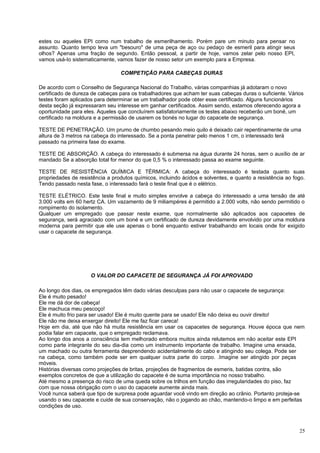 estes ou aqueles EPI como num trabalho de esmerilhamento. Porém pare um minuto para pensar no
assunto. Quanto tempo leva um "besouro" de uma peça de aço ou pedaço de esmeril para atingir seus
olhos? Apenas uma fração de segundo. Então pessoal, a partir de hoje, vamos zelar pelo nosso EPI,
vamos usá-Io sistematicamente, vamos fazer de nosso setor um exemplo para a Empresa.

                                 COMPETIÇÃO PARA CABEÇAS DURAS

De acordo com o Conselho de Segurança Nacional do Trabalho, várias companhias já adotaram o novo
certificado de dureza de cabeças para os trabalhadores que acham ter suas cabeças duras o suficiente. Vários
testes foram aplicados para determinar se um trabalhador pode obter esse certificado. Alguns funcionários
desta seção já expressaram seu interesse em ganhar certificados. Assim sendo, estamos oferecendo agora a
oportunidade para eles. Aqueles que concluírem satisfatoriamente os testes abaixo receberão um boné, um
certificado na moldura e a permissão de usarem os bonés no lugar do capacete de segurança.

TESTE DE PENETRAÇÃO. Um prumo de chumbo pesando meio quilo é deixado cair repentinamente de uma
altura de 3 metros na cabeça do interessado. Se a ponta penetrar pelo menos 1 cm, o interessado terá
passado na primeira fase do exame.

TESTE DE ABSORÇÃO. A cabeça do interessado é submersa na água durante 24 horas, sem o auxílio de ar
mandado Se a absorção total for menor do que 0,5 % o interessado passa ao exame seguinte.

TESTE DE RESISTÊNCIA QUÍMICA E TÉRMICA: A cabeça do interessado é testada quanto suas
propriedades de resistência a produtos químicos, incluindo ácidos e solventes, e quanto a resistência ao fogo.
Tendo passado nesta fase, o interessado fará o teste final que é o elétrico.

TESTE ELÉTRICO. Este teste final e muito simples envolve a cabeça do interessado a uma tensão de até
3.000 volts em 60 hertz CA. Um vazamento de 9 miliampéres é permitido a 2.000 volts, não sendo permitido o
rompimento do isolamento.
Qualquer um empregado que passar neste exame, que normalmente são aplicados aos capacetes de
segurança, será agraciado com um boné e um certificado de dureza devidamente envolvido por uma moldura
moderna para permitir que ele use apenas o boné enquanto estiver trabalhando em locais onde for exigido
usar o capacete de segurança.




                     O VALOR DO CAPACETE DE SEGURANÇA JÁ FOI APROVADO

Ao longo dos dias, os empregados têm dado várias desculpas para não usar o capacete de segurança:
Ele é muito pesado!
Ele me dá dor de cabeça!
Ele machuca meu pescoço!
Ele é muito frio para ser usado! Ele é muito quente para se usado! Ele não deixa eu ouvir direito!
Ele não me deixa enxergar direito! Ele me faz ficar careca!
Hoje em dia, até que não há muita resistência em usar os capacetes de segurança. Houve época que nem
podia falar em capacete, que o empregado reclamava.
Ao longo dos anos a consciência tem melhorado embora muitos ainda relutemos em não aceitar este EPI
como parte integrante do seu dia-dia como um instrumento importante de trabalho. Imagine uma enxada,
um machado ou outra ferramenta desprendendo acidentalmente do cabo e atingindo seu colega. Pode ser
na cabeça, como também pode ser em qualquer outra parte do corpo. .Imagine ser atingido por peças
móveis.
Histórias diversas como projeções de britas, projeções de fragmentos de esmeris, batidas contra, são
exemplos concretos de que a utilização do capacete é de suma importância no nosso trabalho.
Até mesmo a presença do risco de uma queda sobre os trilhos em função das irregularidades do piso, faz
com que nossa obrigação com o uso do capacete aumente ainda mais.
Você nunca saberá que tipo de surpresa pode aguardar você vindo em direção ao crânio. Portanto proteja-se
usando o seu capacete e cuide de sua conservação, não o jogando ao chão, mantendo-o limpo e em perfeitas
condições de uso.



                                                                                                           25
 