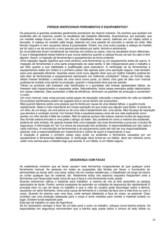 PORQUE INSPECIONAR FERRAMENTAS E EQUIPAMENTOS?

Os pequenos e grandes acidentes geralmente acontecem da mesma maneira. Os eventos que acabam em
acidentes são os mesmos, porém os resultados são bastante diferentes. Suponhamos, por exemplo, que
um martelo esteja frouxo no cabo. Um dia um trabalhador tenta usá-Io, batendo em um objeto sobre a
bancada. A cabeça do martelo salta longe, batendo em uma parede de concreto e caindo ao chão. Não
ferindo ninguém e nem causando danos à propriedade. Porém, em uma outra ocasião a cabeça do martelo
sai do cabo e vai de encontro a uma pessoa que estava por perto, ferindo-a seriamente.
As circunstâncias foram inicialmente às mesmas em ambos os casos, mas os resultados foram diferentes.
O que é desagradável nessa história é que nunca sabemos quando a cabeça frouxa vai sair do cabo e ferir
alguém. Assim, a inspeção de ferramentas e equipamentos se torna evidente.
 Uma inspeção regular significa que você verificou uma ferramenta ou um equipamento antes de usá-Io. A
 inspeção de ferramentas é uma parte programada de cada tarefa. E tão indispensável para o trabalho a
 ser feito quanto a sua habilidade e qualificação para executá-Io. A verificação se as ferramentas e
 equipamentos estão em ordem é o primeiro passo não apenas para uma operação segura, mas também
 para uma operação eficiente. Quantas vezes você ouviu alguém dizer que um melhor trabalho poderia ter
 sido feito se ferramentas e equipamentos estivessem em melhores condições? Talvez um formão mais
 afiado tivesse facilitado o encaixe de uma trava numa porta, ou talvez uma gota de óleo num mancal
 pudesse ter evitado uma perda na produção, quando o maquinário teve que ser parado.
 Talvez os produtos não tivessem sido danificados e o guindaste não tivesse apresentado falhas, se
 tivessem sido inspecionados e reparados antes. Naturalmente, todos esses exemplos estão relacionados
 em coisas materiais. Eles aumentam a falta de eficiência, diminuem os padrões de produção e aumentam
 o custo.
 Um novo mancal, mais umas poucas outras peças de reposição colocarão o maquinário de volta ao trabalho.
 Os produtos danificados podem ser jogados fora e novos devem ser produzidos.
 Mas quando falamos sobre uma pessoa que foi ferida por causa de uma destas falhas, o quadro muda
 rapidamente. Nada é mais importante em nossa operação do que evitar que alguém saia ferido. A perda de
 um olho, de um braço, de uma perna ou de uma vida é exatamente isto: uma perda. Não há peça de reposição
 que devolve a condição normal. Um homem forte e saudável passou anos de sua vida explicando como
 perdeu um olho devido à falta de cuidado. Não foi apenas porque não estava usando óculos de segurança.
 Seu formão estava trincado e uma parte o atingiu ao bater. Seu acidente foi como a maioria dos acidentes,
 poderia ter sido evitada. Se apenas tivesse feito uma inspeção nas suas ferramentas e procurar o óculos de
 segurança. A eliminação do "se" é a chave da prevenção dos acidentes. A responsabilidade por isto cabe a
 cada indivíduo. A manutenção de ferramentas e do equipamento pode até não ser sua responsabilidade
 pessoal, mas a responsabilidade por inspecioná-Ia e cobrar de quem é responsável, é sua.
 A inspeção é apenas o primeiro passo para evitar os acidentes e ferimentos causados por um
 equipamento e ferramentas defeituosos. A verificação deve tomar-se um hábito, deve ser rotineira como
 vestir uma camisa para o trabalho logo que acorda. É um hábito, é um hábito seguro.




                                        SEGURANÇA COM FACAS

As estatísticas mostram que as facas causam mais ferimentos incapacitantes do que qualquer outra
ferramenta manual. As pessoas em todas as ocupações são feridas por facas: o funcionário do
almoxarifado ao tentar abrir una caixa, todos nós em nossas residências, o trabalhador ao longo do trecho
ao cortar qualquer tipo de material, etc. Realmente todos nós estamos expostos freqüentem ente a
ferimentos com facas pela razão única de que a faca é uma ferramenta muito usada.
Quando estivermos velhos o bastante para trabalhar, a maioria de nós já terá aprendido os perigos
associados às facas. Porém, somos incapazes de aprender os cuidados de segurança tão rapidamente O
principal risco no uso de facas no trabalho é que a mão do usuário pode escorregar sobre a lâmina,
causando um sério ferimento. Uma outra causa de ferimento é o contato da faca com a mão livre ou com o
corpo. Quando for preciso usar uma faca, corte sempre afastando a faca do corpo, se possível. Caso
contrário use uma proteção adequada para o corpo e tome medidas para manter o material cortado no
lugar. Existem luvas especiais para
Este tipo de trabalho no caso de frigoríficos.     ,
Se for necessário carregar a faca' de um lado para o outro no trabalho, coloque numa bainha própria. Os
especialistas em segurança recomendam que a bainha seja usada sobre a cintura do lado direito ou



                                                                                                            26
 