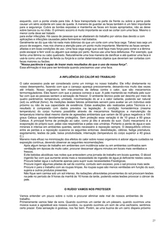 esquerdo, com a ponta virada para trás. A faca transportada na parte da frente ou sobre a perna pode
causar um sério acidente em caso de queda. A maneira de guardar as facas também é um fator importante
para a segurança. Cubra as bordas expostas e mantenha as facas em locais apropriados, não as deixe
sobre bancos ou no chão. O primeiro socorro é muito importante se você se cortar com uma faca. Mesmo o
menor corte deve ser tratado
para evitar infecções. Há casos de pessoas que se afastaram do trabalho por vários dias devido a com
aplicações e infecções causadas pelos ferimentos mal tratados.
Geralmente se diz que não há nada mais doloroso do que um corte com uma faca cega. Talvez isso seja um
pouco de exagero, mas nos chama a atenção para um ponto muito importante. Mantenha as facas sempre
afiadas e em boas condições de uso. Uma faca cega exige que você faça mais força para cortar e a lâmina
pode escapar e ferir você ou alguém que esteja por perto. Nunca use uma faca defeituosa. Por exemplo, que
tenha uma lâmina ou cabo quebrado. Naturalmente uma boa maneira de danificar e até quebrar uma faca é
usá-Ia como uma chave de fenda ou forçá-Ia a cortar determinados objetos que deveriam ser cortadas com
facas maiores ou facões.
 "Nossa paciência é capaz de trazer mais resultados do que o uso da nossa força".
Essa afirmação é boa para ser lembrada quando precisamos usar uma faca.


                               A INFLUÊNCIA DO CALOR NO TRABALHO

O calor excessivo pode ser considerado como um inimigo no nosso trabalho. Ele influi diretamente no
nosso desempenho, fazendo com que o cansaço apareça precocemente, deixando-nos muito das vezes
até irritado. Nosso organismo tem mecanismos de defesa contra o calor, que são mecanismos
termorreguladores. Eles fazem com que a pessoa comece a suar. A pele mantendo-se molhada pelo suor
faz com que as pessoas sentem a sensação de frescor. O ambiente técnico pode ser descrito por meio de
quatro parâmetros: temperatura, umidade, movimentação do ar e o calor radiante, podendo ser natural
(sol) ou artificial (fomo). As medições destes fatores ambientais servem para avaliar se um indivíduo está
próximo ou não de sua capacidade de existência. Estas avaliações são realizadas pelos Técnicos e o
resultado é comparado com dados previstos na legislação. A condição homeotérmica (mesma
temperatura) do corpo humano possibilita através de mecanismos fisiológicos a manutenção da
temperatura interna ideal mesmo diante de agressões ambientais que variam de 50 graus negativos a 100
graus Celsius quando devidamente protegidos. Sem proteção essa variação é de 10 graus a 60 graus
Celsius. A principal forma de proteção ao calor, como já dito é através do suor. Outro mecanismo é a
evaporação do próprio suor, pelas vias respiratórias e pelas vias urinárias. Portanto a perda de água e sais
minerais é intensa em ambientes quentes, sendo necessário à reposição sempre. O desequilíbrio crônico
entre as perdas e a reposição ocasiona os seguintes sintomas: desidratação, cãibras, fadiga prematura,
esgotamento, lesões da pele, baixa produtividade, internação (temperatura do corpo superior a 40 graus
C.).
Maneira mais eficaz na minimização dos efeitos do calor sobre nosso organismo é adorar alguns cuidados na
exposição contínua, devendo observar as seguintes recomendações:
    Após algum tempo de trabalho em ambientes com incidência solar ou em ambientes confinados sem
    ventilação em épocas de muito calor, procurar descansar alguns minutos em locais mais ventilados e
    frescos.
    Evite bebidas alcoólicas nas noites que antecedem uma jornada de trabalho em locais quentes. O álcool
    ingerido faz com que aumente ainda mais a necessidade de ingestão de água já deficiente nestes casos.
    Procure beber água o suficiente apenas para suprir suas necessidades Fisiológicas.
    Procure ingerir algumas pitadas de sal de cozinha, contudo sem excesso, pois o sal provoca mais sede.
    Procure ir para o trabalho com as roupas limpas. As roupas sujas são menos ventiladas em função do suor,
    sujeira e outros produtos presentes.
    Não fique sem camisa sob um sol intenso. As radiações ultravioletas provenientes do sol provocam lesões
    na pele no período de 9 horas da manhã às 16 horas da tarde, podendo estas lesões provocar o câncer de
    pele.


                                   O RUÍDO! VAMOS NOS PROTEGER

Vamos entender um pouco sobre o ruído e procurar eliminar este mal de nossos ambientes de
trabalho.
Primeiramente vamos falar de sons. Quando ouvirmos um cantar de um pássaro, quando ouvirmos uma
música suave e agradável aos nossos ouvidos, ou quando ouvimos um som de uma cachoeira, sentimos
certo prazer. Esta sensação é gostosa, nos faz bem. Porém, se uma buzina de um carro dispara próximo



                                                                                                            27
 