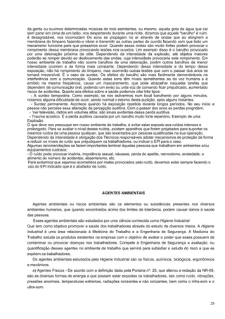 da gente ou ouvimos determinadas músicas de rock estridentes, ou mesmo, aquela gota de água que cai
sem parar em cima de um latão, nos despertando durante uma noite, dizemos que aquele "barulho" é ruim,
é desagradável, nos incomodam Os sons se propagam no ar através de ondas que ao atingirem a
membrana do tímpano fazendo-o vibrar e transmitir as outras partes do ouvido fazendo com que todo um
mecanismo funcione para que possamos ouvir. Quando essas ondas são muito fortes podem provocar o
rompimento dessa membrana provocando lesões nos ouvidos. Um exemplo disso é o barulho provocado
por uma detonação próxima da otite. Dependendo da intensidade da explosão, até objetos maiores
poderão se romper devido ao deslocamento das ondas, cuja intensidade provocaria este rompimento. Em
nosso ambiente de trabalho não ocorre barulhos de uma detonação, porém outros barulhos de menor
intensidade ocorrem e de forma mais constante. Dependendo dessa intensidade e do tempo dessa
exposição, não há rompimento do tímpano, mas ocorrerão outras lesões que com o passar dos anos se
tornará irreversível. É o caso da surdez. Os efeitos do barulho são mais facilmente demonstráveis na
interferência com a comunicação. Quando estes sons têm níveis semelhantes ao da voz humana e é
emitido na mesma freqüência, causa um mascaramento, que pode atrapalhar naquelas tarefas que
dependem de comunicação oral, podendo um aviso ou unta voz de comando ficar prejudicado, aumentado
riscos de acidentes. Quanto aos efeitos sobre a saúde podemos citar três tipos:
   - A surdez temporária. Como exemplo, se nós estivermos num local barulhento por alguns minutos,
notamos alguma dificuldade de ouvir, sendo normal o retorno desta audição, após alguns instantes.
   - Surdez permanente. Acontece quando há exposição repetida durante longos períodos. No seu inicio a
pessoa não percebe essa alteração da percepção auditiva. Com o passar dos anos as perdas progridem.
  - Ver televisão, rádios em volumes altos, são sinais evidentes dessa perda auditiva.
  - Trauma acústico. É a perda auditiva causada por um barulho muito forte repentino. Exemplo de uma
Explosão.
O que deve nos preocupar em nosso ambiente de trabalho, é evitar estar exposto aos ruídos intensos e
prolongado. Para se avaliar o nível destes ruídos, existem aparelhos que foram projetados para suportar os
mesmos ruídos de uma pessoa qualquer, que são levantados por pessoas qualificadas na sua operação.
Dependendo da intensidade é obrigação dos Técnicos responsáveis adotar mecanismos de proteção de forma
a reduzir os níveis de ruído que prejudiquem os trabalhadores, ou indicar o EPI para o caso.
Algumas recomendações se fazem importantes lembrar àquelas pessoas que trabalham em ambientes e/ou
equipamentos ruidosos:
- O ruído pode provocar insônia, impotência sexual, náuseas, perda do apetite, nervosismo, ansiedade, o
alimento do número de acidentes, absenteísmo, etc.
 Para evitarmos que sejamos acometidos por males provocados pelo ruído, devemos estar sempre fazendo o
 uso do EPI indicado que é o abafador de ruído.




                                           AGENTES AMBIENTAIS

    Agentes ambientais ou riscos ambientais são os elementos ou substâncias presentes nos diversos
ambientes humanos, que quando encontrados acima dos limites de tolerância, podem causar danos à saúde
das pessoas.
    Esses agentes ambientais são estudados por uma ciência conhecida como Higiene Industrial
Que tem como objetivo promover a saúde dos trabalhadores através do estudo de diversos meios. A Higiene
Industrial é uma área relacionada à Medicina do Trabalho e a Engenharia de Segurança. A Medicina do
Trabalho estuda os produtos existentes na empresa com o objetivo de avaliar o poder que esses possuem de
contaminar ou provocar doenças nos trabalhadores. Compete à Engenharia de Segurança a avaliação, ou
quantificação desses agentes no ambiente de trabalho que servirá para subsidiar o estudo do risco a que se
expõem os trabalhadores.
    Os agentes ambientais estudados pela Higiene Industrial são os físicos, químicos, biológicos, ergonômicos
e mecânicos.
    a) Agentes Físicos - De acordo com a definição dada pela Portaria nº. 25, que alterou a redação da NR-09,
são as diversas formas de energia a que possam estar expostas os trabalhadores, tais como ruído, vibrações,
pressões anormais, temperaturas extremas, radiações ionizantes e não ionizantes, bem como o infra-som e o
ultra-som.



                                                                                                          28
 