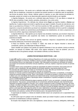b) Agentes Químicos - De acordo com a definição dada pela Portaria n° 25, que alterou a redação da
NR-09, são as substâncias, compostos ou produtos que possam penetrar no organismo pela via respiratória,
nas formas de poeiras, fumos, névoas, neblinas, gases ou vapores, ou que, pela natureza da atividade de
exposição, possam ter contato ou ser absorvidos pelo organismo através da pele ou por ingestão.
    c) Agentes Biológicos - De acordo com a definição dada pela Portaria nº. 25, que alterou a redação da
NR-09, são as bactérias, fungos, bacilos, parasitas, protozoários, vírus, entre outros.
    d) Agentes Ergonômicos - Por definição dos radicais temos Ergon que significa trabalho e Nomos que
significa leis. A palavra origina-se do latim e significa leis que regem o trabalho. Do ponto de vista técnico, com
base no que determina a Portaria nº. 3.751, de 23 de novembro de 1990, que alterou a NR-17, entende-se por
ergonomia o conjunto de parâmetros que devam ser estudados e implantados de forma a permitir a adaptação
das condições de trabalho às características psicofisiológicas dos trabalhadores, de modo a proporcionar um
máximo de conforto, segurança e desempenho eficiente.
    e) Agentes Mecânicos - São agentes que se originam das atividades mecânicas, que envolvem máquinas e
equipamentos, responsáveis pelo surgimento das lesões nos trabalhadores quando da ocorrência dos
acidentes do trabalho.
    Temos como exemplos mais comuns de agentes mecânicos: máquinas e equipamentos sem proteção,
ferramentas defeituosas, ferramentas inadequadas, etc.
    O Risco de Acidente, criado na Portaria nº. 05/92, não existe em Higiene Industrial e deverá ser
    considerado, apenas, para elaboração do Mapa de Riscos.
    Quero ressaltar que qualquer risco gerado por agentes ambientais é risco de acidente, donde se entende,
também, de doenças do trabalho. Não existe, como agente ambiental o "risco de acidente", pois se o
analisarmos ele é uma grotesca variação, mal acabada e definida, do Risco Mecânico.


                               LESÕES POR ESFORÇOS REPETITIVOS – LER

A sigla LER significa Lesões por Esforços Repetitivos e foi criada para identificar um conjunto de doenças do
trabalho que atingem os músculos, tendões e nervos e que têm relação direta com as exigências das tarefas
dos ambientes físicos e da organização do trabalho. São inflamações provocadas por atividades de trabalho
que exigem do funcionário movimentos manuais repetitivos, contínuos, rápidos e vigorosos durante um período
de tempo.
As lesões trazem como conseqüência a perda da capacidade de realizar movimentos. Essa perda pode ser
parcial e, caso o trabalhador não seja afastado da atividade repetitiva, essa perda poderá ser total.
Os músculos são responsáveis por todos os movimentos do corpo. São eles que transformam a energia
química armazenada no corpo em contrações, que são os movimentos.
Quando um músculo contrai-se estrangula as paredes dos capilares diminuindo, ou impedindo, a circulação
sangüínea causando fadiga muscular. Assim, para facilitar a circulação do sangue o músculo deve contrair-se
e relaxar com uma intensidade de freqüência em determinado tempo. Quando essa freqüência e tempo não
são respeitados a ponto de impedir a reprodução celular e restabelecer o equilíbrio energético do músculo,
ocorre a LESÃO MUSCULAR.
Face ao exposto, fica fácil entendermos alguns aspectos da NR-17 como, por exemplo, a inclusão de pausas
para descanso. Tais pausas, acompanhadas de um comprimento alimentar adequado, são importantes para
reposição do equilíbrio energético muscular. Com o tempo, poderemos mudar a duração das pausas, de modo
a atingir o resultado desejado, será a eliminação da fadiga muscular e das possíveis LER. Não é segredo a sua
importância, sendo que, algumas empresas, antes ou durante a jornada de trabalho realizam exercícios físicos
gerais ou ate específicos para algumas partes do corpo, objetivando a reposição da capacidade muscular.
Isso, porém não é suficiente. Alimentação adequada e posta de trabalho que possibilitem economia de
movimentos com posturas, contribui de forma decisiva para o não aparecimento das LER.
   A organização do trabalho e o método de trabalho também devem ser compatíveis com a capacidade física
do trabalhador.
   As LER pode surgir em qualquer ramo de atividade, desde que existam funções e postos de trabalho que
exponham os trabalhadores a esforços repetitivos.
   As funções mais atingidas têm sido a dos digitadores, caixas (bancos, comércio), datilógrafos, telefonistas,


                                                                                                                29
 