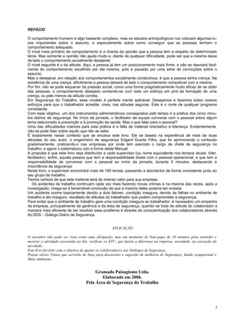 REFÁCIO

O comportamento humano é algo bastante complexo, mas os estudos antropológicos nos colocam algumas lu-
zes importantes sobre o assunto, e especialmente sobre como conseguir que as pessoas tenham o
comportamento adequado.
O nível mais primário de comportamento é a chama da opinião que a pessoa tem a respeito de determinado
tema. Mas somente a opinião não ajuda muito e, diante de qualquer dificuldade, pode ser que a mesma deixe
de lado o comportamento socialmente desejável.
O nível seguinte é o da atitude. Aqui, a pessoa já tem um posicionamento mais firme, e não se desviará facil-
mente do comportamento escolhido por ela mesma, pois é pautado por uma série de convicções sobre o
assunto.
Mas o desejável, em relação aos comportamentos socialmente construtivos, é que a pessoa tenha crença. Na
existência de uma crença, dificilmente a pessoa deixará de lado o comportamento compatível com a mesma.
Por fim, não se pode esquecer da pressão social, como uma forma pragmaticamente muito eficaz de se obter
das pessoas, o comportamento desejado contando-se com todo um esforço em prol da formação de uma
crença, ou pelo menos da atitude correta.
Em Segurança do Trabalho, esse modelo é perfeita mente aplicável. Desejamos e fazemos todos nossos
esforços para que o trabalhador acredite, creia, nas atitudes seguras. Este é o norte de qualquer programa
consistente.
Com esse objetivo, um dos instrumentos administrativos consagrados pelo tempo é a prática dos cinco minu-
tos diários de segurança. No início da jornada, o facilitador da equipe conversa com o pessoal sobre algum
tema relacionado à prevenção e à promoção da saúde. Mas o que falar para o pessoal?
Uma das dificuldades maiores para esta prática é a falta de material orientativo à liderança. Evidentemente,
não se pode falar sobre aquilo que não se sabe.
É exatamente nesse contexto que se encaixa este livro. Ele se baseia na experiência de mais de duas
décadas do seu autor, o engenheiro de segurança Edgard Duarte Filho, que foi aprimorando o conteúdo
gradativamente, praticando-o nas empresas por onde tem exercido o cargo de chefe de segurança no
trabalho, e agora o sistematizou sob a forma deste Manual.
A proposta é que este livro seja distribuído a cada supervisor (ou nome equivalente nos tempos atuais: líder,
facilitador), enfim, aquela pessoa que tem a responsabilidade direta com o pessoal operacional, e que tem a
responsabilidade de conversar com o pessoal ao início da jornada, durante 5 minutos, destacando a
importância da segurança.
Neste livro, o supervisor encontrará mais de 160 temas, passando a abordá-los de forma consistente junto ao
seu grupo de trabalho.
Temos certeza de que este material será de imenso valor para sua empresa.
   Os acidentes de trabalho continuam cada vez mais fazendo novas vítimas e na maioria das vezes, após a
investigação, chega-se à lamentável conclusão de que a maioria deles poderia ser evitada.
Um acidente ocorre basicamente devido a dois fatores: condição insegura, devido às falhas no ambiente de
trabalho e ato inseguro, resultado de atitudes do trabalhador que podem comprometer a segurança.
Para evitar que o ambiente de trabalho gere uma condição insegura ao trabalhador, é necessário um empenho
da empresa, principalmente da gerência e da área de segurança, quando se trata de atitude do colaborador a
maneira mais eficiente de ser resolver esse problema é através da conscientização dos colaboradores através
do DDS – Diálogo Diário de Segurança.


                                                   APLICAÇÃO

O encontro não pode ser visto como uma obrigação, mas um momento de bate-papo de 10 minutos para entender e
mostrar a atividade executada no dia, verificar os EPI’, que fazem a diferença na empresa, sociedade, na execução da
atividade.
Este livro foi feito com o objetivo de apoiar os colaboradores nos Diálogos de Segurança.
Possui vários Temas que servirão de base para discussões e sugestão de melhoria de Segurança, Saúde ocupacional e
Meio Ambiente.


                                        Gramado Paisagismo Ltda.
                                           Elaborado em 2006.
                                   Pela Área de Segurança do Trabalho




                                                                                                                   3
 