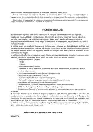 empacotadores, trabalhadores de linhas de montagem, prensistas, dentre outras.
  Com a modernização do processo industrial e o crescimento da área de serviços, novas tecnologias e
equipamentos foram introduzidos, Surgindo uma nova forma de organização do trabalho em nossa sociedade.
  Esse modelo de organização do trabalho limita a autonomia dos trabalhadores sobre os Movimentos de seu
corpo, reduzindo sua criatividade e liberdade de expressão.




                                             POLÍTICA DE SEGURANÇA

Podemos definir a política como sendo um conjunto de princípios claramente definidos que objetivam
estabelecer responsabilidades e atribuições em determinadas questões ou problemas, visando estabelecer
decisões padronizadas a todos os níveis hierárquicos. . Assim sendo, a elaboração de uma política de. :
segurança é de responsabilidade total e integral da alta direção de uma empresa, não importando seu porte ou
ramo de atividade.
A política deverá ser gerada no Departamento de Segurança e colocada em discussão pelas gerências dos
departamentos de uma empresa para que dela tomem conhecimento, e mais, se transformem em co-autores
da mesma Nenhuma Política de Segurança deverá ser divulgada sem antes possuir a assinatura de um
membro da alta direção.
A política deverá definir, de forma sucinta, porém objetiva, as responsabilidades e atribuições inerentes a todos
os níveis hierárquicos existentes e, sendo assim, não deverá omitir, sob hipótese nenhuma:
         1) Responsabilidade da Empresa:
              - Legal
              - Social
         2) Responsabilidades do Homem:
              - Pessoal: no lar, na sociedade, na empresa - Funcional: administrativas, econômicas, técnicas,
         normativas e operacionais.
         3) Responsabilidades das Funções, Cargos e Departamentos:
          - Administração: definição e apoio à política.
          - Gerência: adoção efetiva do procedimentos exigidos.
           - Supervisão: execução dos programas determinados pelos procedimentos
         - Empregados: cumprimento de normas e procedimentos
         - Departamento de Segurança: administração da Política e seus desdobramentos.
         - CIPA: atuação integrada à Política e ao Programa de Segurança.
         - Departamentos Técnicos e Administrativos: aplicação de recursos indispensáveis à prevenção de
acidentes.
É importante frisarmos que a Política de Segurança norteia os procedimentos, porém não os estabelece. O
estabelecimento de procedimentos fica a cargo do regulamento Interno de Segurança e do Programa de
Segurança. Em contrapartida, não existirá Regulamento de Segurança nem Programa de Segurança que
sobreviva sem que haja uma política bem delineada e apoiada por todo "staff" de uma empresa.
A Política deverá, portanto, ser como uma "carta magna", não se preocupando com a "legislação ordinária",
pois é sabido que esta é gerada pela primeira.



                  ANÁLISE PREVENCIONISTA DE ATIVIDADES - APA

CONCEITO:




                                                                                                              30
 