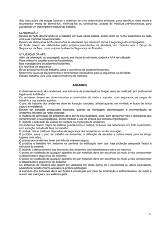 São descrições das etapas básicas e objetivas de uma determinada atividade, para identificar seus riscos e
recomendar meios de eliminá-los, minimizá-los ou controlá-los, através de medidas prevencionistas, para
possibilitar um desempenho seguro do trabalho.

ELABORAÇÃO
Deverá ser feita descrevendo-se o trabalho em suas várias etapas, assim como os riscos específicos de cada
uma e as medidas prevencionistas.
Devem ser elaboradas APAs para todas as atividades que oferecem riscos á segurança dos empregados.
As APAs devem ser elaboradas pelos próprios executantes da atividade, em conjunto com o Grupo de
Segurança da Área, como o apoio da Área de Segurança do Trabalho.

UTILIZAÇÃO DA APA:
Além da orientação ao empregado quanto aos riscos da atividade, poderá a APA ser utilizada:
Para orientar o trabalho a novos funcionários.
Nas investigações de acidentes/incidentes.
Em reuniões de segurança
Rever procedimentos de trabalho, após a ocorrência de acidente/incidentes.
Determinar quais os equipamentos e ferramentais necessários para a segurança da atividade.
Estudar trabalho para uma possível melhoria de métodos.


                                           ANDAIMES

O dimensionamento dos andaimes, sua estrutura de sustentação e fixação deve ser realizado por profissional
legalmente habilitado;
Os andaimes devem ser dimensionados e construídos de modo a suportar, com segurança, as cargas de
trabalho a que estarão sujeitos;
O piso de trabalho dos andaimes deve ter forração completa, antiderrapante, ser nivelado e fixado de modo
seguro e resistente;
Devem ser tomadas precauções especiais, quando da montagem, desmontagem e movimentação de
andaimes próximos às redes elétricas;
A madeira de confecção de andaimes deve ser de boa qualidade, seca, sem apresentar nós e rachaduras que
comprometam a sua resistência, sendo proibido o uso de pintura que encubra imperfeições;
É proibida a utilização de aparas de madeira na confecção de andaimes;
Os andaimes devem dispor de sistema guarda-corpo e rodapé, inclusive nas cabeceiras, em todo o perímetro,
com exceção do lado da face de trabalho;
É proibido retirar qualquer dispositivo de segurança dos andaimes ou anular sua ação;
É proibida, sobre o piso de trabalho de andaimes, a utilização de escadas e outros meios para se atingir
lugares mais altos;
O acesso aos andaimes dever ser feito de maneira segura.
É proibido o trabalho em andaime na periferia da edificação sem que haja proteção adequada fixada à
estrutura da mesma;
É proibido o deslocamento das estruturas dos andaimes com trabalhadores sobre os mesmos;
O ponto de instalação de qualquer aparelho de içar materiais deve ser escolhido de modo a não comprometer
a estabilidade e segurança do andaime;
O ponto de instalação de qualquer aparelho de içar materiais deve ser escolhido de modo a não comprometer
a estabilidade e segurança do andaime;
Os andaimes de madeira não podem ser utilizados em obras acima de 3 pavimentos ou altura equivalente,
podendo ter o lado interno apoiado na própria edificação;
A estrutura dos andaimes deve ser fixada à construção por meio de amarração e entroncamento, de modo a
resistir aos esforços a que estará sujeita;




                                                                                                       31
 