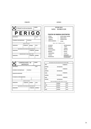 FRENTE                                                                   VERSO


                                                            NÚMERO:                                 PERIGO
         ETIQUETA DE BLOQUEIO
                                                                                             NÃO      REMOV ER




EQ
     PERIGO
  UIPAMENTO:                                                   DATA:
                                                                                  FONTES DE ENERGIA EXISTENTES
                                                                                  ELÉTRICA                          Q M
                                                                                                                     UÍ ICA (GASES, LÍ QUIDOS)

                                                                                  PNEUM TICA
                                                                                       Á                            TÉRMICA (VAPOR)

                                                                                  HIDRÁULICA                        POTENCIAL (M LA)
                                                                                                                                O
 o                                      o
NMECÂNICO/ INSTRUMENTAÇAO:            N ELÉTRICO:
                                                                                  CINÉTICA (M VIM
                                                                                             O   ENTO)              OUTRAS

                                                                                               LIS TA D E V ER IF IC A ÇÃ O
                           EX EC U TA N TE

NO LEG VEL:
  ME  Í                     No REGISTRO:     EMPRESA:         VISTO:              BLOQUEADO                                  DESPRESSURIZADO

                                                                                  ESVAZIADO                                  LAVADO

                                                                                  RAQUETEADO                                 PURGADO
               R ES P O N S Á V EL P ELO EQU IP A M EN TO
                                                                                  TESTADOCOMÁGUA                             VENTILADO
NO LEG VEL:
  ME  Í                                       No REGISTRO:   EMPRESA:
                                                                                  RESFRIADO                                  FECHADO

                                                                                  DESENERGIZADO                              CALÇADO
                  P R O F IS S ION A L Q U A LIF IC A D O
                                               o
                                                                                  ATERRADO                                   SEMRISCODE
NO LEG VEL:
  ME  Í                                      N REGISTRO:     EMPRESA:
                                                                                                                             EXPANSÃ DELÍ QUIDO
                                                                                                                                    O
                                                                                  DESCONECTADO
                                                                                                                             PO AQUECIM
                                                                                                                               R       ENTO




                COMPROVANTE DE                              NÚMERO:                 IN TEG R A N TES D O GR U P O D E TR A B A LHO

                   LIBERAÇÃO                                             NOM :
                                                                            E                                             No REGISTRO:

EQUIPAMENTO:                                                  DATA:      EMPRESA:                        VISTODESAÍ DA:


                                                                         NOM :
                                                                            E                                             No REGISTRO:
No MECÂNICO/ INSTRUMENTAÇAO:          No ELÉTRICO:
                                                                         EMPRESA:                        VISTODESAÍ DA:


                                                                         NO E:
                                                                           M                                              No REGISTRO:
POSIÇAODOALIMENTADOR:

                                                                         EMPRESA:                        VISTODESAÍ DA:

No ETIQUETA(S) CO PLEM
                 M    ENTAR(ES):
                                                                         NOM :
                                                                            E                                             No REGISTRO:

                                                                         EMPRESA:                        VISTODESAÍ DA:

                            EX EC U TA N TE
                                                                                        TR A N S F ER ÊN C IA D E EX EC U TA N TE
NO LEG VEL:
  ME  Í                      No REGISTRO:    EMPRESA:         VISTO:
                                                                         DE:                             EMPRESA:                 VISTO:

                                                                         PARA :                          EMPRESA:                 VISTO:
               R ES P O N S A V EL P ELO EQU IP A M EN TO
                                                                         DE:                             EMPRESA:                 VISTO:
NO LEG VEL:
  ME  Í                                       No REGISTRO:    EMPRESA:

                                                                         PARA :                          EMPRESA:                 VISTO:




                                                                                                                                                  34
 