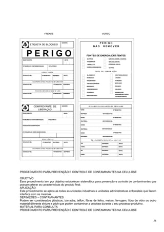 FRENTE                                                                   VERSO


                                                              NÚMERO:                                 PERIGO
           ETIQUETA DE BLOQUEIO
                                                                                               NÃO      REMOV ER




  EQ
       PERIGO
    UIPAMENTO:                                                   DATA:
                                                                                    FONTES DE ENERGIA EXISTENTES
                                                                                    ELÉTRICA                          Q M
                                                                                                                       UÍ ICA (GASES, LÍ QUIDOS)

                                                                                    PNEUM TICA
                                                                                         Á                            TÉRMICA (VAPOR)

                                                                                    HIDRÁULICA                        POTENCIAL (M LA)
                                                                                                                                  O
   o                                      o
  NMECÂNICO/ INSTRUMENTAÇAO:            N ELÉTRICO:
                                                                                    CINÉTICA (M VIM
                                                                                               O   ENTO)              OUTRAS

                                                                                                 LIS TA D E V ER IF IC A ÇÃ O
                             EX EC U TA N TE

  NO LEG VEL:
    ME  Í                     No REGISTRO:     EMPRESA:         VISTO:              BLOQUEADO                                  DESPRESSURIZADO

                                                                                    ESVAZIADO                                  LAVADO

                                                                                    RAQUETEADO                                 PURGADO
                 R ES P O N S Á V EL P ELO EQU IP A M EN TO
                                                                                    TESTADOCOMÁGUA                             VENTILADO
  NO LEG VEL:
    ME  Í                                       No REGISTRO:   EMPRESA:
                                                                                    RESFRIADO                                  FECHADO

                                                                                    DESENERGIZADO                              CALÇADO
                    P R O F IS S ION A L Q U A LIF IC A D O
                                                 o
                                                                                    ATERRADO                                   SEMRISCODE
  NO LEG VEL:
    ME  Í                                      N REGISTRO:     EMPRESA:
                                                                                                                               EXPANSÃ DELÍ QUIDO
                                                                                                                                      O
                                                                                    DESCONECTADO
                                                                                                                               PO AQUECIM
                                                                                                                                 R       ENTO




                  COMPROVANTE DE                              NÚMERO:                 IN TEG R A N TES D O GR U P O D E TR A B A LHO

                     LIBERAÇÃO                                             NOM :
                                                                              E                                             No REGISTRO:

  EQUIPAMENTO:                                                  DATA:      EMPRESA:                        VISTODESAÍ DA:


                                                                           NOM :
                                                                              E                                             No REGISTRO:
  No MECÂNICO/ INSTRUMENTAÇAO:          No ELÉTRICO:
                                                                           EMPRESA:                        VISTODESAÍ DA:


                                                                           NO E:
                                                                             M                                              No REGISTRO:
  POSIÇAODOALIMENTADOR:

                                                                           EMPRESA:                        VISTODESAÍ DA:

  No ETIQUETA(S) CO PLEM
                   M    ENTAR(ES):
                                                                           NOM :
                                                                              E                                             No REGISTRO:

                                                                           EMPRESA:                        VISTODESAÍ DA:

                              EX EC U TA N TE
                                                                                          TR A N S F ER ÊN C IA D E EX EC U TA N TE
  NO LEG VEL:
    ME  Í                      No REGISTRO:    EMPRESA:         VISTO:
                                                                           DE:                             EMPRESA:                 VISTO:

                                                                           PARA :                          EMPRESA:                 VISTO:
                 R ES P O N S A V EL P ELO EQU IP A M EN TO
                                                                           DE:                             EMPRESA:                 VISTO:
  NO LEG VEL:
    ME  Í                                       No REGISTRO:    EMPRESA:

                                                                           PARA :                          EMPRESA:                 VISTO:




PROCEDIMENTO PARA PREVENÇÃO E CONTROLE DE CONTAMINANTES NA CELULOSE

OBJETIVO
Esse procedimento tem por objetivo estabelecer sistemática para prevenção e controle de contaminantes que
possam alterar as características do produto final.
APLICAÇÃO
Este procedimento se aplica as todas as unidades industriais e unidades administrativas e florestais que fazem
interface com as mesmas.
DEFINIÇÕES – CONTAMINANTES
Podem ser considerados plásticos, borracha, teflon, fibras de feltro, metais, ferrugem, fibra de vidro ou outro
material diferente shiuve e pitch que podem contaminar a celulose durante o seu processo produtivo.
MATERIAL PARA CONSULTA
PROCEDIMENTO PARA PREVENÇÃO E CONTROLE DE CONTAMINANTES NA CELULOSE


                                                                                                                                                    36
 
