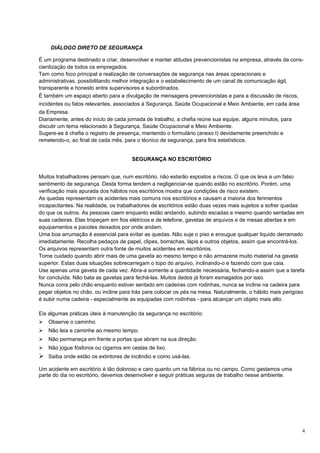 DIÁLOGO DIRETO DE SEGURANÇA

É um programa destinado a criar, desenvolver e manter atitudes prevencionistas na empresa, através da cons-
cientização de todos os empregados.
Tem como foco principal a realização de conversações de segurança nas áreas operacionais e
administrativas, possibilitando melhor integração e o estabelecimento de um canal de comunicação ágil,
transparente e honesto entre supervisores e subordinados.
É também um espaço aberto para a divulgação de mensagens prevencionistas e para a discussão de riscos,
incidentes ou fatos relevantes, associados à Segurança, Saúde Ocupacional e Meio Ambiente, em cada área
da Empresa.
Diariamente, antes do início de cada jornada de trabalho, a chefia reúne sua equipe, alguns minutos, para
discutir um tema relacionado à Segurança, Saúde Ocupacional e Meio Ambiente.
Sugere-se à chefia o registro de presença, mantendo o formulário (anexo I) devidamente preenchido e
remetendo-o, ao final de cada mês, para o técnico de segurança, para fins estatísticos.


                                      SEGURANÇA NO ESCRITÓRIO


Muitos trabalhadores pensam que, num escritório, não estarão expostos a riscos. O que os leva a um falso
sentimento de segurança. Desta forma tendem a negligenciar-se quando estão no escritório. Porém, uma
verificação mais apurada dos hábitos nos escritórios mostra que condições de risco existem.
As quedas representam os acidentes mais comuns nos escritórios e causam a maioria dos ferimentos
incapacitantes. Na realidade, os trabalhadores de escritórios estão duas vezes mais sujeitos a sofrer quedas
do que os outros. As pessoas caem enquanto estão andando, subindo escadas e mesmo quando sentadas em
suas cadeiras. Elas tropeçam em fios elétricos e de telefone, gavetas de arquivos e de mesas abertas e em
equipamentos e pacotes deixados por onde andam.
Uma boa arrumação é essencial para evitar as quedas. Não suje o piso e enxugue qualquer liquido derramado
imediatamente. Recolha pedaços de papel, clipes, borrachas, lápis e outros objetos, assim que encontrá-los.
Os arquivos representam outra fonte de muitos acidentes em escritórios.
Tome cuidado quando abrir mais de uma gaveta ao mesmo tempo e não armazene muito material na gaveta
superior. Estas duas situações sobrecarregam o topo do arquivo, inclinando-o e fazendo com que caia.
Use apenas uma gaveta de cada vez. Abra-a somente a quantidade necessária, fechando-a assim que a tarefa
for concluída. Não bata as gavetas para fechá-las. Muitos dedos já foram esmagados por isso.
Nunca corra pelo chão enquanto estiver sentado em cadeiras com rodinhas, nunca se incline na cadeira para
pegar objetos no chão, ou incline para trás para colocar os pés na mesa. Naturalmente, o hábito mais perigoso
é subir numa cadeira - especialmente as equipadas com rodinhas - para alcançar um objeto mais alto.

Eis algumas práticas úteis à manutenção da segurança no escritório:
   Observe o caminho.
   Não leia e caminhe ao mesmo tempo.
   Não permaneça em frente a portas que abram na sua direção.
   Não jogue fósforos ou cigarros em cestas de lixo.
 Saiba onde estão os extintores de incêndio e como usá-las.
Um acidente em escritório é tão doloroso e caro quanto um na fábrica ou no campo. Como gastamos uma
parte do dia no escritório, devemos desenvolver e seguir práticas seguras de trabalho nesse ambiente.




                                                                                                            4
 