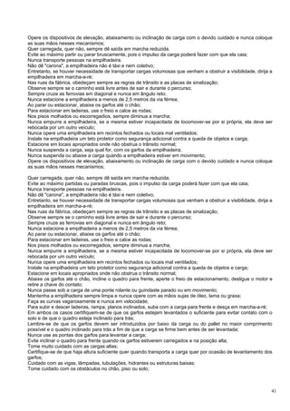 Opere os dispositivos de elevação, abaixamento ou inclinação de carga com o devido cuidado e nunca coloque
as suas mãos nesses mecanismos;
Quer carregada, quer não, sempre dê saída em marcha reduzida.
Evite ao máximo partir ou parar bruscamente, pois o impulso da carga poderá fazer com que ela caia;
Nunca transporte pessoas na empilhadeira.
Não dê "carona", a empilhadeira não é táxi e nem coletivo;
Entretanto, se houver necessidade de transportar cargas volumosas que venham a obstruir a visibilidade, dirija a
empilhadeira em marcha-a-ré;
Nas ruas da fábrica, obedeçam sempre as regras de trânsito e as placas de sinalização;
Observe sempre se o caminho está livre antes de sair e durante o percurso;
Sempre cruze as ferrovias em diagonal e nunca em ângulo reto;
Nunca estacione a empilhadeira a menos de 2,5 metros da via férrea;
Ao parar ou estacionar, abaixe os garfos até o chão;
Para estacionar em ladeiras, use o freio e calce as rodas;
Nos pisos molhados ou escorregadios, sempre diminua a marcha;
Nunca empurre a empilhadeira, se a mesma estiver incapacitada de locomover-se por si própria, ela deve ser
rebocada por um outro veículo;
Nunca opere uma empilhadeira em recintos fechados ou locais mal ventilados;
Instale na empilhadeira um teto protetor como segurança adicional contra a queda de objetos e carga;
Estacione em locais apropriados onde não obstrua o trânsito normal;
Nunca suspenda a carga, seja qual for, com os garfos da empilhadeira;
Nunca suspenda ou abaixe a carga quando a empilhadeira estiver em movimento;
Opere os dispositivos de elevação, abaixamento ou inclinação de carga com o devido cuidado e nunca coloque
as suas mãos nesses mecanismos;

Quer carregada, quer não, sempre dê saída em marcha reduzida;
Evite ao máximo partidas ou paradas bruscas, pois o impulso da carga poderá fazer com que ela caia;
Nunca transporte pessoas na empilhadeira.
Não dê "carona", a empilhadeira não é táxi e nem coletivo;
Entretanto, se houver necessidade de transportar cargas volumosas que venham a obstruir a visibilidade, dirija a
empilhadeira em marcha-a-ré;
Nas ruas da fábrica, obedeçam sempre as regras de trânsito e as placas de sinalização;
Observe sempre se o caminho está livre antes de sair e durante o percurso;
Sempre cruze as ferrovias em diagonal e nunca em ângulo reto;
Nunca estacione a empilhadeira a menos de 2,5 metros da via férrea;
Ao parar ou estacionar, abaixe os garfos até o chão;
Para estacionar em ladeiras, use o freio e calce as rodas;
Nos pisos molhados ou escorregadios, sempre diminua a marcha;
Nunca empurre a empilhadeira, se a mesma estiver incapacitada de locomover-se por si própria, ela deve ser
rebocada por um outro veículo;
Nunca opere uma empilhadeira em recintos fechados ou locais mal ventilados;
Instale na empilhadeira um teto protetor como segurança adicional contra a queda de objetos e carga;
Estacione em locais apropriados onde não obstrua o trânsito normal;
Abaixe os garfos até o chão, incline o quadro para frente, aperte o freio de estacionamento, desligue o motor e
retire a chave do contato;
Nunca passe sob a carga de uma ponte rolante ou guindaste parado ou em movimento;
Mantenha a empilhadeira sempre limpa e nunca opere com as mãos sujas de óleo, lama ou graxa;
Faça as curvas vagarosamente e nunca em velocidade;
Para subir e descer ladeiras, rampa, planos inclinados, suba com a carga para frente e desça em marcha-a-ré;
Em ambos os casos certifiquem-se de que os garfos estejam levantados o suficiente para evitar contato com o
solo e de que o quadro esteja inclinado para trás;
Lembre-se de que os garfos devem ser introduzidos por baixo da carga ou do pallet no maior comprimento
possível e o quadro inclinado para trás a fim de que a carga se firme bem antes de ser levantada;
Nunca use as pontas dos garfos para levantar a carga;
Evite inclinar o quadro para frente quando os garfos estiverem carregados e na posição alta;
Tome muito cuidado com as cargas altas;
Certifique-se de que haja altura suficiente quer quando transporta a carga quer por ocasião de levantamento dos
garfos;
Cuidado com as vigas, lâmpadas, tubulações, hidrantes ou estruturas baixas;
Tome cuidado com os obstáculos no chão, piso ou solo;



                                                                                                               41
 