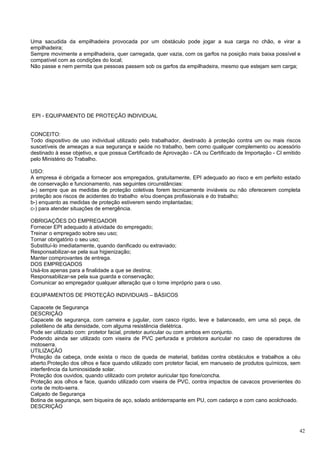Uma sacudida da empilhadeira provocada por um obstáculo pode jogar a sua carga no chão, e virar a
empilhadeira;
Sempre movimente a empilhadeira, quer carregada, quer vazia, com os garfos na posição mais baixa possível e
compatível com as condições do local;
Não passe e nem permita que pessoas passem sob os garfos da empilhadeira, mesmo que estejam sem carga;




EPI - EQUIPAMENTO DE PROTEÇÃO INDIVIDUAL


CONCEITO:
Todo dispositivo de uso individual utilizado pelo trabalhador, destinado à proteção contra um ou mais riscos
suscetíveis de ameaças a sua segurança e saúde no trabalho, bem como qualquer complemento ou acessório
destinado à esse objetivo, e que possua Certificado de Aprovação - CA ou Certificado de Importação - CI emitido
pelo Ministério do Trabalho.

USO:
A empresa é obrigada a fornecer aos empregados, gratuitamente, EPI adequado ao risco e em perfeito estado
de conservação e funcionamento, nas seguintes circunstâncias:
a-) sempre que as medidas de proteção coletivas forem tecnicamente inviáveis ou não oferecerem completa
proteção aos riscos de acidentes do trabalho e/ou doenças profissionais e do trabalho;
b-) enquanto as medidas de proteção estiverem sendo implantadas;
c-) para atender situações de emergência.

OBRIGAÇÕES DO EMPREGADOR
Fornecer EPI adequado á atividade do empregado;
Treinar o empregado sobre seu uso;
Tornar obrigatório o seu uso;
Substituí-lo imediatamente, quando danificado ou extraviado;
Responsabilizar-se pela sua higienização;
Manter comprovantes de entrega.
DOS EMPREGADOS
Usá-los apenas para a finalidade a que se destina;
Responsabilizar-se pela sua guarda e conservação;
Comunicar ao empregador qualquer alteração que o torne impróprio para o uso.

EQUIPAMENTOS DE PROTEÇÃO INDIVIDUAIS – BÁSICOS

Capacete de Segurança
DESCRIÇÃO
Capacete de segurança, com carneira e jugular, com casco rígido, leve e balanceado, em uma só peça, de
polietileno de alta densidade, com alguma resistência dielétrica.
Pode ser utilizado com: protetor facial, protetor auricular ou com ambos em conjunto.
Podendo ainda ser utilizado com viseira de PVC perfurada e protetora auricular no caso de operadores de
motoserra.
UTILIZAÇÃO
Proteção da cabeça, onde exista o risco de queda de material, batidas contra obstáculos e trabalhos a céu
aberto.Proteção dos olhos e face quando utilizado com protetor facial, em manuseio de produtos químicos, sem
interferência da luminosidade solar.
Proteção dos ouvidos, quando utilizado com protetor auricular tipo fone/concha.
Proteção aos olhos e face, quando utilizado com viseira de PVC, contra impactos de cavacos provenientes do
corte de moto-serra.
Calçado de Segurança
Botina de segurança, sem biqueira de aço, solado antiderrapante em PU, com cadarço e com cano acolchoado.
DESCRIÇÃO



                                                                                                              42
 