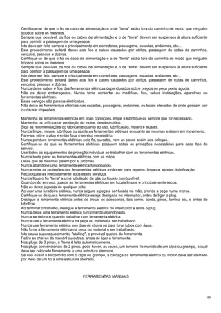 Certifique-se de que o fio ou cabo de alimentação e o de "terra" estão fora do caminho de modo que ninguém
tropece sobre os mesmos.
Sempre que possível, os fios ou cabos de alimentação e o de "terra" devem ser suspensos à altura suficiente
para permitir a passagem de uma pessoa.
Isto deve ser feito sempre e principalmente em corredores, passagens, escadas, andaimes, etc...
Este procedimento evitará danos aos fios e cabos causados por atritos, passagem de rodas de carrinhos,
veículos, pessoas e dobras.
Certifique-se de que o fio ou cabo de alimentação e o de "terra" estão fora do caminho de modo que ninguém
tropece sobre os mesmos.
Sempre que possível, os fios ou cabos de alimentação e o de "terra" devem ser suspensos à altura suficiente
para permitir a passagem de uma pessoa.
Isto deve ser feito sempre e principalmente em corredores, passagens, escadas, andaimes, etc...
Este procedimento evitará danos aos fios e cabos causados por atritos, passagem de rodas de carrinhos,
veículos, pessoas e dobras.
Nunca deixe cabos e fios das ferramentas elétricas dependurados sobre pregos ou peça ponte aguda.
Não os deixe embaraçados. Nunca tente consertar ou modificar, fios, cabos instalações, aparelhos ou
ferramentas elétricas.
Estes serviços são para os eletricistas.
Não deixe as ferramentas elétricas nas escadas, passagens, andaimes, ou locais elevados de onde possam cair
ou causar tropeções.

Mantenha as ferramentas elétricas em boas condições, limpe e lubrifique-as sempre que for necessário.
Mantenha os orifícios de ventilação do motor, desobstruídos.
Siga as recomendações do fabricante quanto ao uso, lubrificação, reparo e ajustes.
Nunca limpe, repare, lubrifique ou ajuste as ferramentas elétricas enquanto as mesmas estejam em movimento.
Pare-as, retire o plug e então faça o serviço necessário.
Nunca pendure ferramentas elétricas pelo fio, ou cabo, nem as passe assim aos colegas.
Certifique-se de que as ferramentas elétricas possuem todas as proteções necessárias para cada tipo de
serviço.
Use todos os equipamentos de proteção individual ao trabalhar com as ferramentas elétricas.
Nunca tente parar as ferramentas elétricas com as mãos.
Deixe que as mesmas parem por si próprias.
Nunca abandone uma ferramenta elétrica funcionando.
Nunca retire as proteções das ferramentas elétricas a não ser para reparos, limpeza, ajustes, lubrificação.
Recoloquea-as imediatamente após esses serviços.
Nunca ligue o fio "terra" a uma tubulação de gás ou líquido combustível.
Quando não em uso, guarde as ferramentas elétricas em locais limpos e principalmente secos.
Não as deixe jogadas de qualquer jeito.
Ao usar uma furadeira elétrica, nunca segure a peça a ser furada na mão, prenda a peça numa morsa.
Certifique-se de que a ferramenta elétrica esteja desligada no interruptor, antes de ligar o plug.
Desligue a ferramenta elétrica antes de trocar os acessórios, tais como, borda, pinos, lamina etc, e antes de
lubrificar.
Ao terminar o trabalho, desligue a ferramenta elétrica no interruptor e retire o plug.
Nunca deixe uma ferramenta elétrica funcionando abandonada.
Nunca se debruce quando trabalhar com ferramenta elétrica.
Nunca use a ferramenta elétrica na peça ou material a ser trabalhado.
Nunca use ferramenta elétrica nos dias de chuva ou para furar tubos com água.
Não force a ferramenta elétrica na peça ou material a ser trabalhado.
Isto causa superaquecimento, "stalling", e provável quebra da ferramenta.
Retire as chaves do mandril ou outras, antes de ligar a ferramenta.
Nos plugs de 3 pinos, o "terra é feito automaticamente.
Nos plugs convencionais de 2 pinos, pode haver, às vezes, um terceiro fio munido de um clipe ou grampo, o qual
deve ser colocado firmemente a uma estrutura aterrada.
Se não existir o terceiro fio com o clipe ou grampo, a carcaça da ferramenta elétrica ou motor deve ser aterrado
por meio de um fio a uma estrutura aterrada.



                                     FERRAMENTAS MANUAIS




                                                                                                               44
 