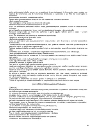 Muitos acidentes de trabalho ocorrem em conseqüência de uso inadequado de ferramentas para o serviço, uso
incorreto de ferramentas, uso de ferramentas defeituosas ou quebradas, e por falta de conservação de
ferramentas.
A ferramenta é tão apenas uma extensão da mão.
Escolha a ferramenta adequada para o serviço que vai executar e use-a corretamente.
Não improvise ferramentas.
Para cada tipo de serviço existe uma ferramenta adequada.
Não tente confeccionar as ferramentas antes de usá-las.
Nunca use ferramentas defeituosas, em mau estado, gastas estragadas, quebradas, ou com os cabos rachados,
ou frouxos.
Mantenha as ferramentas sempre limpas e em bom estado de conservação e de manutenção.
Transporte sempre todas as ferramentas cortantes ou ponte agudas voltadas contra o corpo -> podem
escorregar e causar ferimentos.
Nunca use ferramentas com rebarbas ou ferramentas improvisadas.
Use sempre ferramentas de dimensões exatas.
Não force jamais as ferramentas.
Nunca use pedaços de tubos ou outras extensões para aumentar o cabo de chaves ou aumentar a capacidade
de ferramentas.
Conserve os cabos de qualquer ferramenta limpos de óleo, graxas e solventes para evitar que escorregue ou
escape da mão, e vá atingir quem quer que seja.
Ao iniciar qualquer trabalho com as ferramentas, firmem-se bem nos pés e segure firmemente a ferramenta nas
mãos.
Mantenha o rosto, as mãos e o corpo fora da direção do movimento da ferramenta, caso esta escape.
Dê um golpe experimental para avaliar o espaço livre necessário.
Se estiver trabalhando sobre uma escada ou outro lugar elevado, procure sempre uma posição mais cômoda e
mais segura.
Não trabalhe com o rosto muito perto da ferramenta para evitar que a mesma o atinja.
Nunca jogue ferramentas para o colega apanhar.
Entregue-as em mãos ou diga-lhe para vir buscar.
Para serviços em eletricidade, use ferramentas com cabos isolados.
Nas áreas onde houver hidrogênio, não jogue as ferramentas no chão, nem bata ferro com ferro e nem ferro com
concreto, para não produzir faíscas e causar uma explosão ou incêndio.
Nas áreas onde houver oxigênio, também proceda da mesma maneira e somente utilize ferramentas isentas de
óleos, graxas e solventes.
Ao terminar o trabalho, não deixe as ferramentas espalhadas pelo chão, mesas, escadas ou andaimes,
eliminando assim o risco de tropeções, quedas e cortes, nem as deixe em lugares elevados de onde possam
cair e ferir você ou outros.
Guarde todas as ferramentas nas caixas e gavetas ou entregue-as na fermentaria.
O limite de segurança de uma ferramenta está no comprimento do seu cabo: lembre-se disto sempre.

                               INSPEÇÕES DE SEGURANÇA DO TRABALHO

CONCEITO
A inspeção é um dos melhores instrumentos disponíveis para descobrir os problemas e avaliar seus riscos antes
que ocorram os acidentes e outras perdas.
Um programa de inspeção bem dirigido pode atingir metas como as seguintes:
a inspeção é uma excelente oportunidade para avaliar o desempenho da administração.
É um meio para fazer um exame ordenado da forma como as coisas estão sendo planejadas, proporcionando
um panorama de: estão sendo planejadas, proporcionando um panorama de:
Identificar os problemas potenciais que não foram previstos durante o planejamento ou análise das tarefas;
Ferramentas em ordem ou dispersas dos lugares onde deveriam ser procuradas no caso de serem necessárias;
Identificar as deficiências dos equipamentos
Lay-out eficiente ou congestionamento e uso inadequado do espaço;
Identificar o comportamento dos trabalhadores;
Equipamentos em boas condições ou pontos chave próximos de falhar;
Identificar os efeitos das mudanças nos processos ou materiais;
Área de trabalho segura ou aquelas com riscos de tropeços e deslizes;
Identificar as deficiências das ações corretivas
Áreas de trabalho com riscos em pontos operacionais sem proteção.
Entregar uma auto-avaliação da administração



                                                                                                            45
 