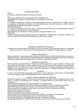 TIPOS DE INSPEÇÕES
LEGAL
É a inspeção realizada atendendo aos dispositivos legais.
Ex.:
Inspeções de caldeiras, Vasos sob Pressão, Fontes Radioativas, etc.
São realizadas por Órgãos ou Entidades Oficiais ou Companhias de Seguros.
TÉCNICAS
É a inspeção realizada pelo quadro de Técnicos Especializados: Médicos e Engenheiros do Trabalho, Técnicos
de Segurança e Enfermeiro do Trabalho, nas Áreas Operacionais e de Apoio, de modo a verificar todos os
aspectos relativos à Saúde e Segurança do Trabalho.
DE CARÁTER GERAL
É a inspeção executada periodicamente pelos níveis gerenciais nas áreas sob sua responsabilidade, eleger um
risco específico para inspecionar, como por exemplo:
Riscos Elétricos, Concentração de Gases Agressivos, Proteção de Máquinas, etc.,.
DE ROTINA
Traduz-se pela preocupação constante de todos os trabalhadores, do pessoal de manutenção e operação, dos
membros da CIPA e dos profissionais de Segurança e Medicina do Trabalho.




                                  DEFINIÇÕES ACIDENTE DO TRABALHO
É aquele que ocorre pelo exercício do trabalho a serviço da empresa, provocando lesão corporal ou perturbação
   funcional que cause a morte; perda ou redução permanente ou temporária da capacidade para o trabalho.


                                       DOENÇA PROFISSIONAL
Doença produzida ou desencadeada pelo exercício do trabalho peculiar a determinada atividade, ou seja, que os
agentes presentes no desenvolvimento das atividades que o trabalhador desempenha provocaram a doença, e
constante da relação elaborada pelo Ministério do Trabalho e da Previdência Social.

                                           DOENÇA DO TRABALHO
Doença adquirida ou desencadeada em função de condições específicas em que o trabalho é realizado e com
ele se relacione diretamente, ou seja, o agente presente no desenvolvimento das atividades que o trabalhador
desempenha não tem relação com o tipo de doença identificada, mas sim pelas condições do ambiente onde as
atividades foram realizadas ou em função de trabalhos específicos, e constantes da relação do Ministério do
Trabalho e da Previdência Social.
                                                   INCIDENTE
É o fato em que não resulta qualquer tipo de lesão física, mas que pelas suas características de potencialidade
de risco e/ou repetição, decorra possibilidade próxima ou remota dessa lesão.

                                 OUTROS TIPOS DE ACIDENTES DO TRABALHO
Acidente que, ligado ao trabalho, não tenha sido a causa única, mas haja contribuído diretamente para a morte,
perda ou redução da capacidade para o trabalho, ou produzido lesão que exija atenção médica para sua
recuperação.
Acidente sofrido pelo empregado no local de trabalho, em conseqüência de:
Ato de agressão, sabotagem ou de terrorismo praticado por terceiro, inclusive companheiro de trabalho;
Ofensa física intencional, inclusive de terceiro, por motivo de disputa relacionada com o trabalho;
Ato de imprudência, de negligência ou de imperícia de terceiro, inclusive companheiro de trabalho;
Ato de pessoa privada do uso da razão;
Desabamento, inundação ou incêndio;
Outros casos fortuitos ou decorrentes de força maior.
Doença proveniente de contaminação acidental do empregado, no exercício de suas atividades.
Acidente sofrido pelo empregado ainda que fora do local e horário de trabalho:
Na execução de ordem ou na realização de serviço sob a autoridade da empresa;
Na prestação espontânea de qualquer serviço à empresa, para lhe evitar prejuízo ou proporcionar proveito;




                                                                                                              46
 