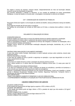 Em viagem à serviço da empresa, inclusive estudo, independentemente do meio de locomoção utilizado,
inclusive veículo de propriedade do segurado;
Nos períodos destinados à refeição ou descanso, ou por ocasião da satisfação de outras necessidades
fisiológicas, no local de trabalho ou durante este, o empregado é considerado no exercício do trabalho.



                           CAT - COMUNICAÇÃO DE ACIDENTE DO TRABALHO

Documento oficial para registro e comunicação do acidente do trabalho, doença profissional, doença do trabalho,
ao INSS.
Prazo legal da emissão até 24 horas após a ocorrência.
Na hipótese da comunicação ser enviada ao INSS após as 24 horas, a empresa deve justificar o motivo do
atraso.



                            ISOLAMENTO E SINALIZAÇÃO DE ÁREAS

CONDIÇÕES BÁSICAS
Qualquer trabalho que possa expor os riscos de acidentes deverá ser adotado isolamento e sinalização.
A responsabilidade de isolar e retirar o isolamento das áreas é sempre do executante do serviço.
Todos os empregados da ARCEL, ou Prestadores de Serviço são obrigados a obedecer as sinalizações, sob a
pena de sofrerem medidas administrativas.
Trabalho noturno deverá ser providenciado sinalização adequada (iluminação, bandeirolas, etc.,) a fim de
identificar o risco.



CRITÉRIO PARA SINALIZAÇÃO E ISOLAMENTO ANDAIMES
A área onde estiver sendo montado, desmontado ou sendo realizado serviços sobre andaimes, deverá estar
totalmente isolada.
PONTES ROLANTES e TALHAS
A área deve ser isolada de forma a permitir a segurança na operação, e que seja resguardado um raio de 2
vezes o comprimento da carga.
IÇAMENTO
A área deve ser isolada de forma a evitar a passagem de pessoas próxima ao local;
Caso a altura exceda os 10 metros deve ser aumentada a distância mínima para 1,5 vezes para cada 5,0
metros...
RUAS DE LIGAÇÕES COM ÁREAS OPERACIONAIS
A rua deve ser sinalizada de forma a evitar o bloqueio de trânsito de ambulância, caminhão de bombeiros e
outros veículos que necessitem de deslocamento rápido em emergência;
Havendo a necessidade imperiosa de bloqueio de ruas informar previamente; o local a ser impedido e o tempo
previsto à Medicina Ocupacional, Proteção Contra Incêndio, Segurança Patrimonial, Transporte Interno e
Coordenador de Fábrica e das Áreas Envolvidas.
NOTA IMPORTANTE:
- PARA O ISOLAMENTO SOMENTE É PERMITIDO O USO DE CORDA DE SISAL.
- É EXPRESSAMENTE PROIBIDA A UTILIZAÇÃO DE FITAS PLÁSTICAS OU CORDAS DE NYLON.


                         LÍQUIDOS COMBUSTÍVEIS E INFLAMÁVEIS

LÍQUIDOS COMBUSTÍVEIS
É todo aquele que possua ponto de fulgor igual ou superior a 70ºC e inferior a 93,3ºC.
LÍQUIDOS INFLAMÁVEIS
É todo aquele que possua ponto de fulgor inferior a 70ºC e pressão de vapor que não exceda a 2,8 kg/cm 2
absoluta a 37,7ºC.
LÍQUIDO COMBSUTÍVEL CLASSE I
Quando o líquido inflamável tem o ponto de fulgor abaixo de 37,7ºC.
LÍQUIDO COMBUSTÍVEL CLASSE II



                                                                                                              47
 