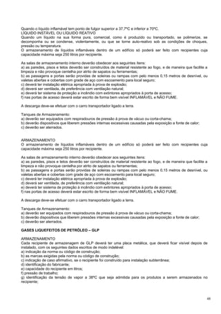 Quando o líquido inflamável tem ponto de fulgor superior a 37,7ºC e inferior a 70ºC.
LÍQUIDO INSTÁVEL OU LÍQUIDO REATIVO
Quando um líquido na sua forma pura, comercial, como é produzido ou transportado, se polimerize, se
decomponha ou se condense, violentamente, ou que se torne auto-reativo sob as condições de choques,
pressão ou temperatura.
O armazenamento de líquidos inflamáveis dentro de um edifício só poderá ser feito com recipientes cuja
capacidade máxima seja 250 litros por recipiente.

As salas de armazenamento interno deverão obedecer aos seguintes ítens:
a) as paredes, pisos e tetos deverão ser construídos de material resistente ao fogo, e de maneira que facilite a
limpeza e não provoque centelha por atrito de sapatos ou ferramentas;
b) as passagens e portas serão providas de soleiras ou rampas com pelo menos 0,15 metros de desnível, ou
valetas abertas e cobertas com grade de aço com escoamento para local seguro;
c) deverá ter instalação elétrica apropriada à prova de explosão;
d) deverá ser ventilada, de preferência com ventilação natural;
e) deverá ter sistema de proteção a incêndio com extintores apropriados à porta de acesso;
f) nas portas de acesso deverá estar escrito de forma bem visível INFLAMÁVEL e NÂO FUME.

A descarga deve-se efetuar com o carro transportador ligado a terra.

Tanques de Armazenamento:
a) deverão ser equipados com respiradouros de pressão à prova de vácuo ou corta-chama;
b) deverão dispositivos que liberem pressões internas excessivas causadas pela exposição a fonte de calor;
c) deverão ser aterrados.


ARMAZENAMENTO
O armazenamento de líquidos inflamáveis dentro de um edifício só poderá ser feito com recipientes cuja
capacidade máxima seja 250 litros por recipiente.

As salas de armazenamento interno deverão obedecer aos seguintes itens:
a) as paredes, pisos e tetos deverão ser construídos de material resistente ao fogo, e de maneira que facilite a
limpeza e não provoque centelha por atrito de sapatos ou ferramentas;
b) as passagens e portas serão providas de soleiras ou rampas com pelo menos 0,15 metros de desnível, ou
valetas abertas e cobertas com grade de aço com escoamento para local seguro;
c) deverá ter instalação elétrica apropriada à prova de explosão;
d) deverá ser ventilada, de preferência com ventilação natural;
e) deverá ter sistema de proteção à incêndio com extintores apropriados à porta de acesso;
f) nas portas de acesso deverá estar escrito de forma bem visível INFLAMÁVEL e NÂO FUME.

A descarga deve-se efetuar com o carro transportador ligado a terra.

Tanques de Armazenamento:
a) deverão ser equipados com respiradouros de pressão à prova de vácuo ou corta-chama;
b) deverão dispositivos que liberem pressões internas excessivas causadas pela exposição a fonte de calor;
c) deverão ser aterrados.

GASES LIQUEFEITOS DE PETRÓLEO – GLP

ARMAZENAMENTO
Cada recipiente de armazenagem de GLP deverá ter uma placa metálica, que deverá ficar visível depois de
instalado, com os seguintes dados escritos de modo indelével:
a) indicação da norma ou código de construção;
b) as marcas exigidas pela norma ou código de construção;
c) indicação de caso afirmativo, se o recipiente foi construído para instalação subterrânea;
d) identificação do fabricante;
e) capacidade do recipiente em litros;
f) pressão de trabalho;
g) identificação da tensão de vapor a 38ºC que seja admitida para os produtos a serem armazenados no
recipiente;



                                                                                                               48
 