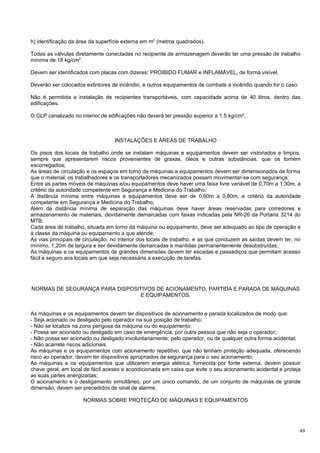 h) identificação da área da superfície externa em m2 (metros quadrados).

Todas as válvulas diretamente conectadas no recipiente de armazenagem deverão ter uma pressão de trabalho
mínima de 18 kg/cm2.

Devem ser identificados com placas com dizeres: PROIBIDO FUMAR e INFLAMÁVEL, de forma visível.

Deverão ser colocados extintores de incêndio, e outros equipamentos de combate a incêndio quando for o caso.

Não é permitida a instalação de recipientes transportáveis, com capacidade acima de 40 litros, dentro das
edificações.

O GLP canalizado no interior de edificações não deverá ter pressão superior a 1,5 kg/cm2.



                                  INSTALAÇÕES E ÁREAS DE TRABALHO

Os pisos dos locais de trabalho onde se instalam máquinas e equipamentos devem ser vistoriados e limpos,
sempre que apresentarem riscos provenientes de graxas, óleos e outras substâncias, que os tornem
escorregadios;
As áreas de circulação e os espaços em torno de máquinas e equipamentos devem ser dimensionados de forma
que o material, os trabalhadores e os transportadores mecanizados possam movimentar-se com segurança;
Entre as partes móveis de máquinas e/ou equipamentos deve haver uma faixa livre variável de 0,70m a 1,30m, a
critério da autoridade competente em Segurança e Medicina do Trabalho;
A distância mínima entre máquinas e equipamentos deve ser de 0,60m a 0,80m, a critério da autoridade
competente em Segurança e Medicina do Trabalho;
Além da distância mínima de separação das máquinas deve haver áreas reservadas para corredores e
armazenamento de materiais, devidamente demarcadas com faixas indicadas pela NR-26 da Portaria 3214 do
MTB;
Cada área de trabalho, situada em torno da máquina ou equipamento, deve ser adequado ao tipo de operação e
à classe da máquina ou equipamento a que atende;
As vias principais de circulação, no interior dos locais de trabalho, e as que conduzem as saídas devem ter, no
mínimo, 1,20m de largura e ser devidamente demarcadas e mantidas permanentemente desobstruídas;
As máquinas e os equipamentos de grandes dimensões devem ter escadas e passadiços que permitam acesso
fácil e seguro aos locais em que seja necessária a execução de tarefas.




NORMAS DE SEGURANÇA PARA DISPOSITIVOS DE ACIONAMENTO, PARTIDA E PARADA DE MÁQUINAS
                                 E EQUIPAMENTOS.


As máquinas e os equipamentos devem ter dispositivos de acionamento e parada localizados de modo que:
- Seja acionado ou desligado pelo operador na sua posição de trabalho;
- Não se localize na zona perigosa da máquina ou do equipamento;
- Possa ser acionado ou desligado em caso de emergência, por outra pessoa que não seja o operador;
- Não possa ser acionado ou desligado involuntariamente, pelo operador, ou de qualquer outra forma acidental;
- Não acarrete riscos adicionais.
As máquinas e os equipamentos com acionamento repetitivo, que não tenham proteção adequada, oferecendo
risco ao operador, devem ter dispositivos apropriados de segurança para o seu acionamento;
As máquinas e os equipamentos que utilizarem energia elétrica, fornecida por fonte externa, devem possuir
chave geral, em local de fácil acesso e acondicionada em caixa que evite o seu acionamento acidental e proteja
as suas partes energizadas;
O acionamento e o desligamento simultâneo, por um único comando, de um conjunto de máquinas de grande
dimensão, devem ser precedidos de sinal de alarme;

                     NORMAS SOBRE PROTEÇÃO DE MÁQUINAS E EQUIPAMENTOS




                                                                                                               49
 