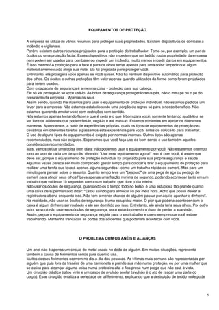EQUIPAMENTOS DE PROTEÇÃO


A empresa se utiliza de vários recursos para proteger suas propriedades. Existem dispositivos de combate a
incêndio e vigilantes.
Porém, existem outros recursos projetados para a proteção do trabalhador. Tome-se, por exemplo, um par de
óculos ou uma proteção facial. Esses dispositivos não impedem que um ladrão roube propriedade da empresa
nem podem ser usados para combater ou impedir um incêndio; muito menos impedir danos em equipamentos.
É isso mesmo! A proteção para a face e para os olhos serve apenas para uma coisa: impedir que algum
material arremessado atinja sua vista. Ela foi projetada para proteger você.
Entretanto, ela protegerá você apenas se você quiser. Não há nenhum dispositivo automático para proteção
dos olhos. Os óculos e outras proteções têm valor apenas quando utilizados da forma como foram projetados
para serem usados.
Com o capacete de segurança é a mesma coisa - proteção para sua cabeça.
Ele só vai protegê-Io se você usá-lo. As botas de segurança protegerão seus pés, não o meu pé ou o pé do
presidente da empresa... Apenas os seus.
Assim sendo, quando lhe dizemos para usar o equipamento de proteção individual, não estamos pedidos um
favor para a empresa. Não estamos estabelecendo uma porção de regras só para o nosso beneficio. Não
estamos querendo amolar você com restrições sem sentido.
Nós estamos apenas tentando fazer o que é certo e o que é bom para você; somente tentando ajudá-lo a se
ver livre de acidentes que podem feri-lo, cegá-lo e até matá-lo. Estamos contentes em ajudar de diferentes
maneiras. Aprendemos, a partir de experiências próprias, quais os tipos de equipamentos de proteção ne-
cessários em diferentes tarefas e passamos esta experiência para você, antes de colocá-lo para trabalhar.
O uso de alguns tipos de equipamentos é exigido por normas internas. Outros tipos são apenas
recomendados, mas não exigidos. Esperamos que você faça uso do bom senso e use também aqueles
considerados recomendados.
Mas, vamos deixar uma coisa bem clara: não podemos usar o equipamento por você. Não estaremos o tempo
todo ao lado de cada um de vocês, dizendo: "Use esse equipamento agora!" Isso é com você, é assim que
deve ser, porque o equipamento de proteção individual foi projetado para sua própria segurança e saúde.
Algumas vezes parece ser muito complicado gastar tempo para colocar e tirar o equipamento de proteção para
realizar uma tarefa que levará apenas alguns segundos - como um trabalho rápido de esmeril. Mas pare um
minuto para pensar sobre o assunto. Quanto tempo leva um "besouro" de uma peça de aço ou pedaço de
esmeril para atingir seus olhos? Leva apenas uma fração mínima de segundo, podendo acontecer tanto em um
trabalho que vai levar 10 segundos como num trabalho que dure o dia inteiro.
Não usar os óculos de segurança, guardando-os o tempo todo no bolso, é uma estupidez tão grande quanto
uma caixa de supermercado dizer: "Estou saindo para almoçar só por meia hora. Acho que posso deixar a
registradora aberta enquanto isso. Não tem a menor chance de alguém passar por aqui e apanhar o dinheiro".
Na realidade, não usar os óculos de segurança é uma estupidez maior. O pior que poderia acontecer com o
caixa é algum dinheiro ser roubado e ele ser demitido por isso. Entretanto, ele ainda teria seus olhos. Por outro
lado, se você não usar seus óculos de segurança, você estará correndo o risco de perder a sua visão.
Assim, pegue o equipamento de segurança exigido para o seu trabalho e use-o sempre que você estiver
trabalhando. Mantenha trancadas as portas dos acidentes que poderiam acontecer com você.




                                O PROBLEMA COM OS ANÉIS E ALIANÇAS


Um anel não é apenas um círculo de metal usado no dedo de alguém. Em muitas situações, representa
também a causa de ferimentos sérios para quem o usa.
Muitos desses ferimentos ocorrem no dia-a-dia das pessoas. As vítimas mais comuns são representadas por
alguém que pula fora da traseira de uma camioneta e prende sua mão numa proteção, ou por uma mulher que
se estica para alcançar alguma coisa numa prateleira alta e fica presa num prego que não está à vista.
Um cirurgião plástico tratou vinte e um casos de avulsão anelar (avulsão é o ato de rasgar uma parte do
corpo). Esse cirurgião enfatiza a seriedade de tal ferimento, explicando que a destruição de tecido mole pode



                                                                                                                5
 