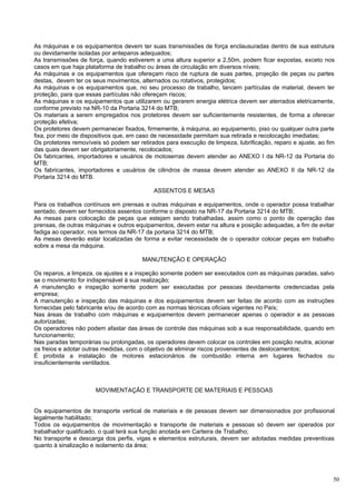 As máquinas e os equipamentos devem ter suas transmissões de força enclausuradas dentro de sua estrutura
ou devidamente isoladas por anteparos adequados;
As transmissões de força, quando estiverem a uma altura superior a 2,50m, podem ficar expostas, exceto nos
casos em que haja plataforma de trabalho ou áreas de circulação em diversos níveis;
As máquinas e os equipamentos que ofereçam risco de ruptura de suas partes, projeção de peças ou partes
destas, devem ter os seus movimentos, alternados ou rotativos, protegidos;
As máquinas e os equipamentos que, no seu processo de trabalho, lancem partículas de material, devem ter
proteção, para que essas partículas não ofereçam riscos;
As máquinas e os equipamentos que utilizarem ou gerarem energia elétrica devem ser aterrados eletricamente,
conforme previsto na NR-10 da Portaria 3214 do MTB;
Os materiais a serem empregados nos protetores devem ser suficientemente resistentes, de forma a oferecer
proteção efetiva;
Os protetores devem permanecer fixados, firmemente, à máquina, ao equipamento, piso ou qualquer outra parte
fixa, por meio de dispositivos que, em caso de necessidade permitam sua retirada e recolocação imediatas;
Os protetores removíveis só podem ser retirados para execução de limpeza, lubrificação, reparo e ajuste, ao fim
das quais devem ser obrigatoriamente, recolocados;
Os fabricantes, importadores e usuários de motoserras devem atender ao ANEXO I da NR-12 da Portaria do
MTB;
Os fabricantes, importadores e usuários de cilindros de massa devem atender ao ANEXO II da NR-12 da
Portaria 3214 do MTB.

                                            ASSENTOS E MESAS

Para os trabalhos contínuos em prensas e outras máquinas e equipamentos, onde o operador possa trabalhar
sentado, devem ser fornecidos assentos conforme o disposto na NR-17 da Portaria 3214 do MTB;
As mesas para colocação de peças que estejam sendo trabalhadas, assim como o ponto de operação das
prensas, de outras máquinas e outros equipamentos, devem estar na altura e posição adequadas, a fim de evitar
fadiga ao operador, nos termos da NR-17 da portaria 3214 do MTB;
As mesas deverão estar localizadas de forma a evitar necessidade de o operador colocar peças em trabalho
sobre a mesa da máquina.

                                        MANUTENÇÃO E OPERAÇÃO

Os reparos, a limpeza, os ajustes e a inspeção somente podem ser executados com as máquinas paradas, salvo
se o movimento for indispensável à sua realização;
A manutenção e inspeção somente podem ser executadas por pessoas devidamente credenciadas pela
empresa;
A manutenção e inspeção das máquinas e dos equipamentos devem ser feitas de acordo com as instruções
fornecidas pelo fabricante e/ou de acordo com as normas técnicas oficiais vigentes no País;
Nas áreas de trabalho com máquinas e equipamentos devem permanecer apenas o operador e as pessoas
autorizadas;
Os operadores não podem afastar das áreas de controle das máquinas sob a sua responsabilidade, quando em
funcionamento;
Nas paradas temporárias ou prolongadas, os operadores devem colocar os controles em posição neutra, acionar
os freios e adotar outras medidas, com o objetivo de eliminar riscos provenientes de deslocamentos;
É proibida a instalação de motores estacionários de combustão interna em lugares fechados ou
insuficientemente ventilados.



                      MOVIMENTAÇÃO E TRANSPORTE DE MATERIAIS E PESSOAS


Os equipamentos de transporte vertical de materiais e de pessoas devem ser dimensionados por profissional
legalmente habilitado;
Todos os equipamentos de movimentação e transporte de materiais e pessoas só devem ser operados por
trabalhador qualificado, o qual terá sua função anotada em Carteira de Trabalho;
No transporte e descarga dos perfis, vigas e elementos estruturais, devem ser adotadas medidas preventivas
quanto à sinalização e isolamento da área;




                                                                                                              50
 