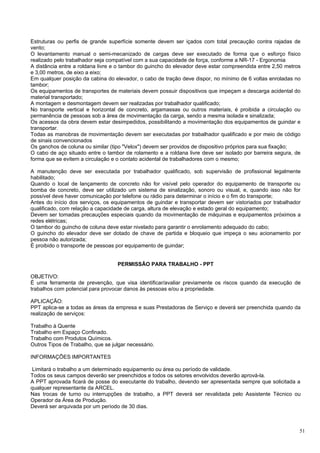 Estruturas ou perfis de grande superfície somente devem ser içados com total precaução contra rajadas de
vento;
O levantamento manual o semi-mecanizado de cargas deve ser executado de forma que o esforço físico
realizado pelo trabalhador seja compatível com a sua capacidade de força, conforme a NR-17 - Ergonomia
A distância entre a roldana livre e o tambor do guincho do elevador deve estar compreendida entre 2,50 metros
e 3,00 metros, de eixo a eixo;
Em qualquer posição da cabina do elevador, o cabo de tração deve dispor, no mínimo de 6 voltas enroladas no
tambor;
Os equipamentos de transportes de materiais devem possuir dispositivos que impeçam a descarga acidental do
material transportado;
A montagem e desmontagem devem ser realizadas por trabalhador qualificado;
No transporte vertical e horizontal de concreto, argamassas ou outros materiais, é proibida a circulação ou
permanência de pessoas sob a área de movimentação da carga, sendo a mesma isolada e sinalizada;
Os acessos da obra devem estar desimpedidos, possibilitando a movimentação dos equipamentos de guindar e
transportar.
Todas as manobras de movimentação devem ser executadas por trabalhador qualificado e por meio de código
de sinais convencionados
Os ganchos de coluna ou similar (tipo "Velox") devem ser providos de dispositivo próprios para sua fixação;
O cabo de aço situado entre o tambor de rolamento e a roldana livre deve ser isolado por barreira segura, de
forma que se evitem a circulação e o contato acidental de trabalhadores com o mesmo;

A manutenção deve ser executada por trabalhador qualificado, sob supervisão de profissional legalmente
habilitado;
Quando o local de lançamento de concreto não for visível pelo operador do equipamento de transporte ou
bomba de concreto, deve ser utilizado um sistema de sinalização, sonoro ou visual, e, quando isso não for
possível deve haver comunicação por telefone ou rádio para determinar o início e o fim do transporte;
Antes do início dos serviços, os equipamentos de guindar e transportar devem ser vistoriados por trabalhador
qualificado, com relação a capacidade de carga, altura de elevação e estado geral do equipamento;
Devem ser tomadas precauções especiais quando da movimentação de máquinas e equipamentos próximos a
redes elétricas;
O tambor do guincho de coluna deve estar nivelado para garantir o enrolamento adequado do cabo;
O guincho do elevador deve ser dotado de chave de partida e bloqueio que impeça o seu acionamento por
pessoa não autorizada;
É proibido o transporte de pessoas por equipamento de guindar;


                                   PERMISSÃO PARA TRABALHO - PPT

OBJETIVO:
É uma ferramenta de prevenção, que visa identificar/avaliar previamente os riscos quando da execução de
trabalhos com potencial para provocar danos às pessoas e/ou a propriedade.

APLICAÇÃO:
PPT aplica-se a todas as áreas da empresa e suas Prestadoras de Serviço e deverá ser preenchida quando da
realização de serviços:

Trabalho à Quente
Trabalho em Espaço Confinado.
Trabalho com Produtos Químicos.
Outros Tipos de Trabalho, que se julgar necessário.

INFORMAÇÕES IMPORTANTES

 Limitará o trabalho a um determinado equipamento ou área ou período de validade.
Todos os seus campos deverão ser preenchidos e todos os setores envolvidos deverão aprová-la.
A PPT aprovada ficará de posse do executante do trabalho, devendo ser apresentada sempre que solicitada a
qualquer representante da ARCEL.
Nas trocas de turno ou interrupções de trabalho, a PPT deverá ser revalidada pelo Assistente Técnico ou
Operador da Área de Produção.
Deverá ser arquivada por um período de 30 dias.



                                                                                                            51
 
