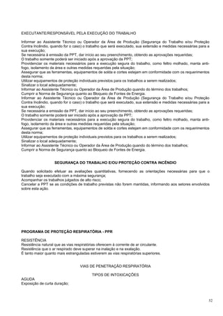 EXECUTANTE/RESPONSÁVEL PELA EXECUÇÃO DO TRABALHO

Informar ao Assistente Técnico ou Operador da Área de Produção (Segurança do Trabalho e/ou Proteção
Contra Incêndio, quando for o caso) o trabalho que será executado, sua extensão e medidas necessárias para a
sua execução;
Se necessária à emissão da PPT, dar início ao seu preenchimento, obtendo as aprovações requeridas;
O trabalho somente poderá ser iniciado após a aprovação da PPT;
Providenciar os materiais necessários para a execução segura do trabalho, como feltro molhado, manta anti-
fogo, isolamento da área e outras medidas requeridas pela situação;
Assegurar que as ferramentas, equipamentos de solda e cortes estejam em conformidade com os requerimentos
desta norma;
Utilizar equipamentos de proteção individuais previstos para os trabalhos a serem realizados;
Sinalizar o local adequadamente;
Informar ao Assistente Técnico ou Operador da Área de Produção quando do término dos trabalhos;
Cumprir a Norma de Segurança quanto ao Bloqueio de Fontes de Energia.
Informar ao Assistente Técnico ou Operador da Área de Produção (Segurança do Trabalho e/ou Proteção
Contra Incêndio, quando for o caso) o trabalho que será executado, sua extensão e medidas necessárias para a
sua execução;
Se necessária a emissão da PPT, dar início ao seu preenchimento, obtendo as aprovações requeridas;
O trabalho somente poderá ser iniciado após a aprovação da PPT;
Providenciar os materiais necessários para a execução segura do trabalho, como feltro molhado, manta anti-
fogo, isolamento da área e outras medidas requeridas pela situação;
Assegurar que as ferramentas, equipamentos de solda e cortes estejam em conformidade com os requerimentos
desta norma;
Utilizar equipamentos de proteção individuais previstos para os trabalhos a serem realizados;
Sinalizar o local adequadamente;
Informar ao Assistente Técnico ou Operador da Área de Produção quando do término dos trabalhos;
Cumprir a Norma de Segurança quanto ao Bloqueio de Fontes de Energia.


                   SEGURANÇA DO TRABALHO E/OU PROTEÇÃO CONTRA INCÊNDIO

Quando solicitado efetuar as avaliações quantitativas, fornecendo as orientações necessárias para que o
trabalho seja executado com a máxima segurança;
Acompanhar os trabalhos julgados de alto risco;
Cancelar a PPT se as condições de trabalho previstas não forem mantidas, informando aos setores envolvidos
sobre esta ação.




PROGRAMA DE PROTEÇÃO RESPIRATÓRIA - PPR

RESISTÊNCIA
Resistência natural que as vias respiratórias oferecem à corrente de ar circulante.
Resistência que o ar respirado deve superar na inalação e na exalação.
É tanto maior quanto mais estranguladas estiverem as vias respiratórias superiores.


                                   VIAS DE PENETRAÇÃO RESPIRATÓRIA

                                          TIPOS DE INTOXICAÇÕES
AGUDA
Exposição de curta duração;



                                                                                                           52
 