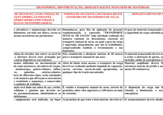 TRANSPORTE, MOVIMENTAÇÃO, ARMAZENAGEM E MANUSEIO DE MATERIAIS

 NORMAS DE SEGURANÇA PARA OPERAÇÃO                     NORMAS DE SEGURANÇA DO TRABALHO EM                           ARMAZENAMENTO DE M
     DE ELEVADORES, GUINDASTES,                         ATIVIDADES DE TRANSPORTE DE SACAS.
   TRANSPORTADORES INDUSTRIAIS E
    MÁQUINAS TRANSPORTADORAS.

Os poços de elevadores e montacargas deverão ser Denomina-se, para fins de aplicação da presente              O peso do material armazenado n
cercados, solidamente, em toda sua altura, exceto as regulamentação, a expressão "TRANSPORTE                  a capacidade de carga calculada pa
portas ou cancelas necessárias nos pavimentos;          MANUAL DE SACOS" toda atividade realizada de
                                                        maneira contínua ou descontínua, essencial ao
                                                        transporte manual de sacos, na qual o peso da carga
                                                        é suportado, integralmente, por um só trabalhador,
                                                        compreendendo também o levantamento e sua
                                                        deposição;
Quando a cabina do elevador não estiver ao nível do Fica estabelecida a distância máxima de 60 metros         O material armazenado deverá ser
pavimento, a abertura deverá estar protegida por para o transporte manual de um saco;                         a evitar a obstrução de portas, eq
corrimão ou outros dispositivos convenientes;                                                                 incêndio, saídas de emergências etc
Os equipamentos utilizados na movimentação de Além do limite nesta norma, o transporte de carga               Material empilhado deverá fic
materiais, tais como ascensores, elevadores de cargas, deverá ser realizado mediante impulsão de vagonetes,   estruturas laterais do prédio a um
guindastes, montacargas, pontes-rolantes, talhas, carros, carretas, carros-de-mão apropriados, ou             menos 50 centímetros;
empilhadeiras,       guinchos,       esteiras-rolantes, qualquer tipo de tração mecanizada;
transportadores de diferentes tipos, serão calculados
e construídos de maneira que ofereçam as necessárias
garantias de resistência e segurança, e conservados
em perfeitas condições de trabalho;
Especial atenção será dada aos cabos de aço, cordas, É vedado o transporte manual de sacos, através de        A disposição da carga não de
correntes, roldanas e ganchos que deverão ser pranchas, sobre vãos superiores a 1,00 metro ou mais            trânsito, a iluminação, o aces
inspecionados, permanentemente, substituindo-se as de extensão;                                               emergência;
suas partes defeituosas;
Em todo o equipamento será indicado, em lugar As pranchas de que trata o ítem anterior, deverão ter           O armazenamento deverá obedec
visível, a carga máxima de trabalho permitida;          largura mínima de 0,50 metros;                        segurança especiais a cada tipo de
Para os equipamentos destinados à movimentação do Na operação manual de carga e descarga de sacos,
pessoal serão exigidas condições especiais de em caminhão ou vagão, o trabalhador terá o auxílio
segurança;                                              de ajudante;
 