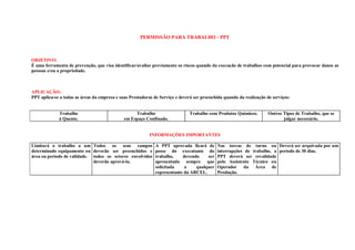 PERMISSÃO PARA TRABALHO - PPT



OBJETIVO:
É uma ferramenta de prevenção, que visa identificar/avaliar previamente os riscos quando da execução de trabalhos com potencial para provocar danos as
pessoas e/ou a propriedade.



APLICAÇÃO:
PPT aplica-se a todas as áreas da empresa e suas Prestadoras de Serviço e deverá ser preenchida quando da realização de serviços:


             Trabalho                              Trabalho                   Trabalho com Produtos Químicos.         Outros Tipos de Trabalho, que se
             à Quente.                        em Espaço Confinado.                                                           julgar necessário.


                                                          INFORMAÇÕES IMPORTANTES

Limitará o trabalho a um Todos os seus campos                A PPT aprovada ficará de       Nas torcas de turno ou Deverá ser arquivada por um
determinado equipamento ou deverão ser preenchidos e         posse do executante do         interrupções de trabalho, a período de 30 dias.
área ou período de validade. todos os setores envolvidos     trabalho,    devendo    ser    PPT deverá ser revalidade
                             deverão aprová-la.              apresentada sempre que         pelo Assistente Técnico ou
                                                             solicitada    a    qualquer    Operador da Área de
                                                             representante da ARCEL.        Produção.
 